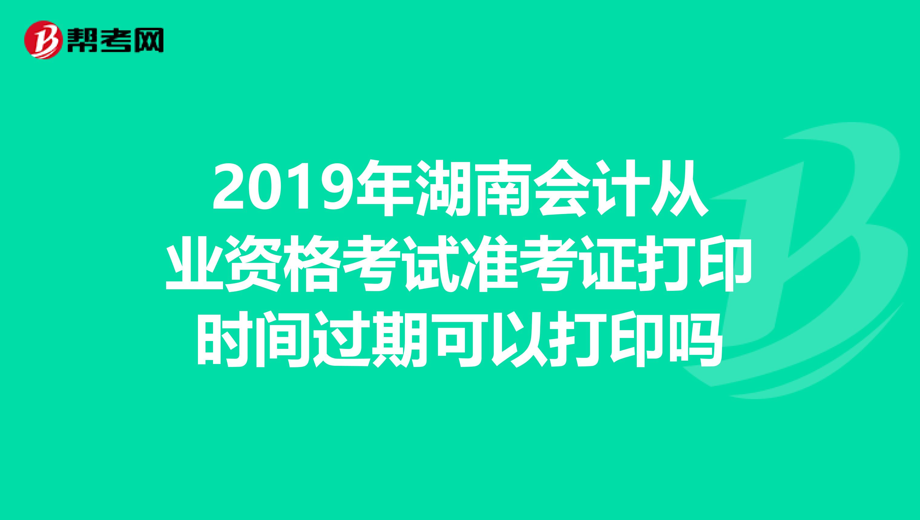 2019年湖南会计从业资格考试准考证打印时间过期可以打印吗