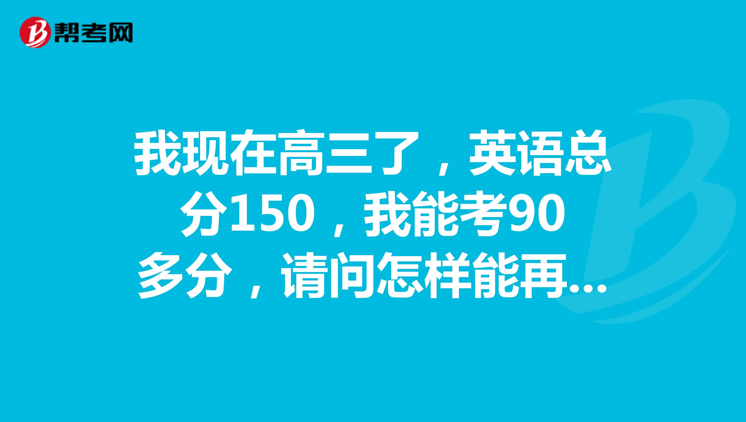 我现在高三了,英语总分150,我能考90多分,请问怎样能再提高一些,到120