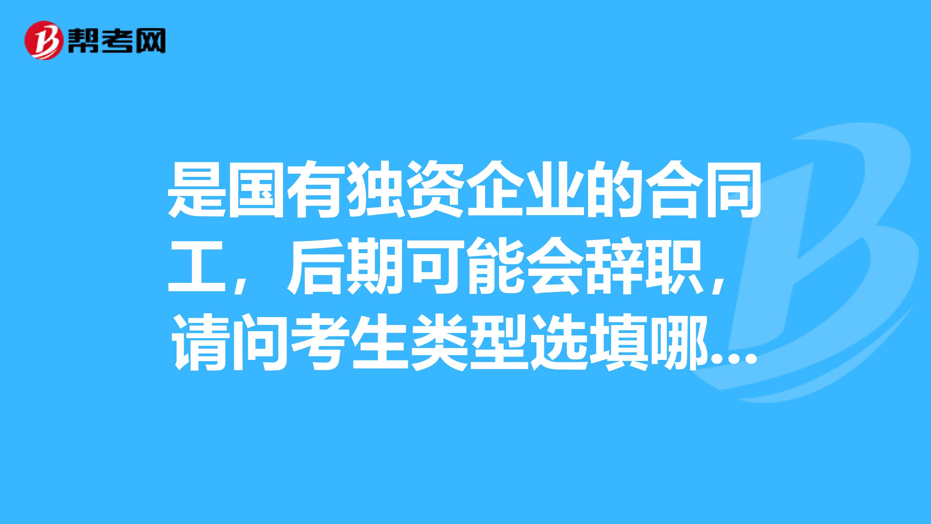 是国有独资企业的合同工,后期可能会辞职,请问考生类型选填哪个?