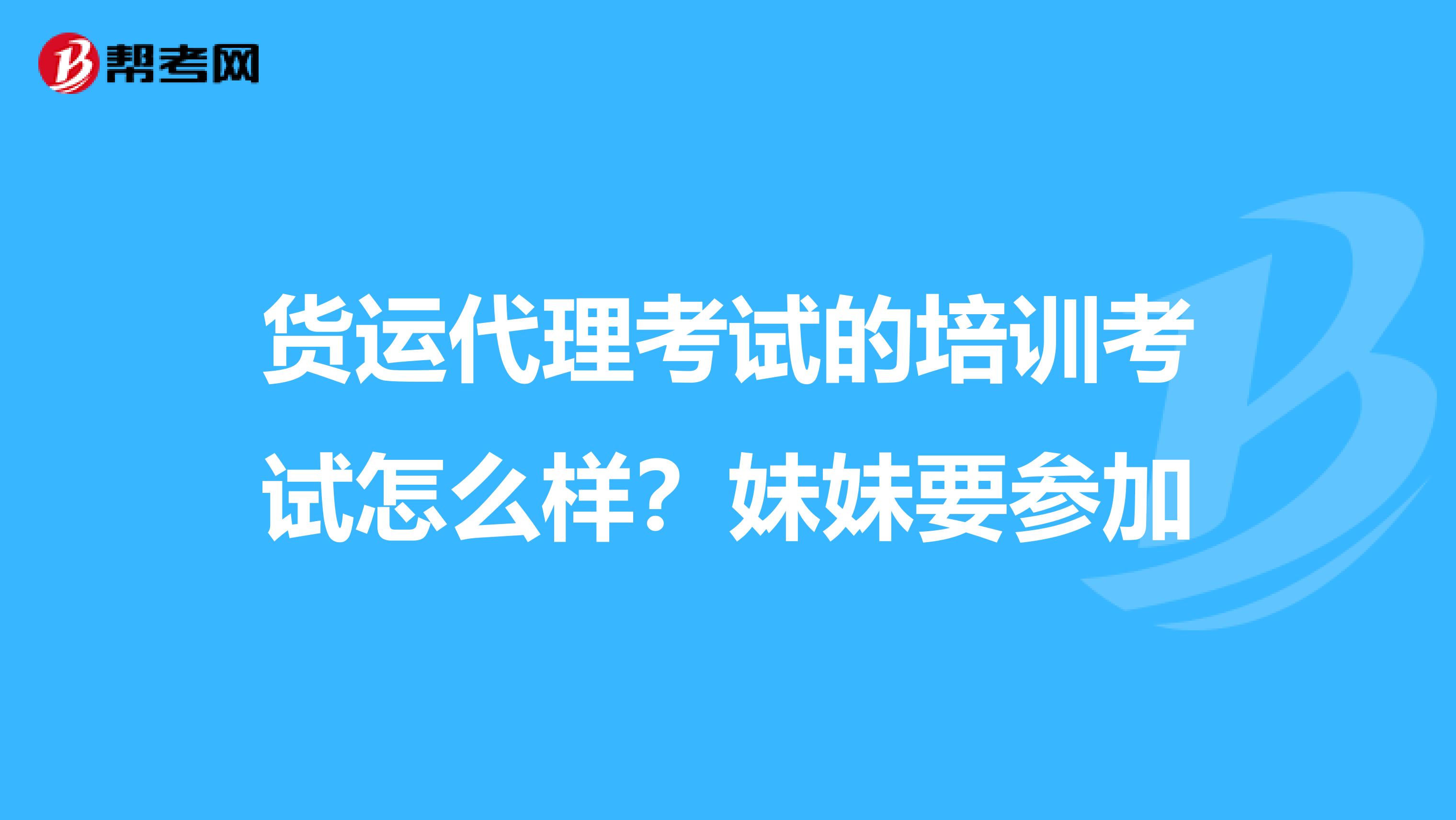 货运代理考试的培训考试怎么样?妹妹要参加