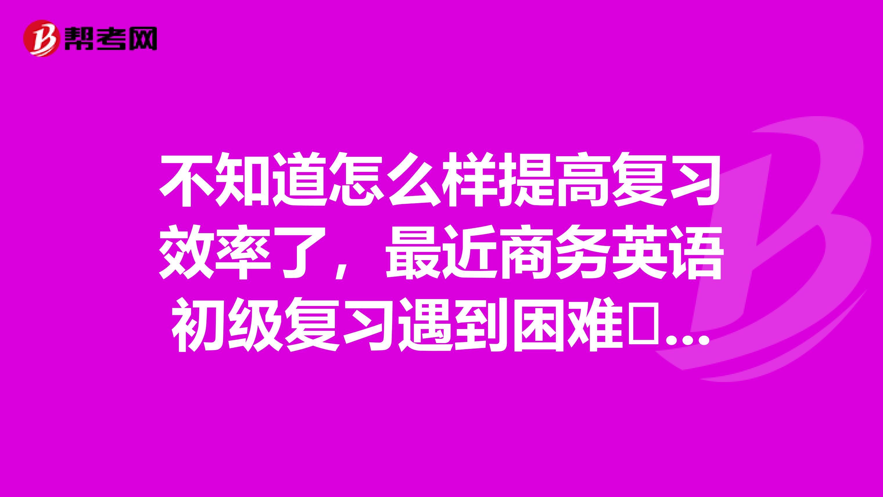 不知道怎么样提高复习效率了，最近商务英语初级复习遇到困难​，求大神来解救一下啦