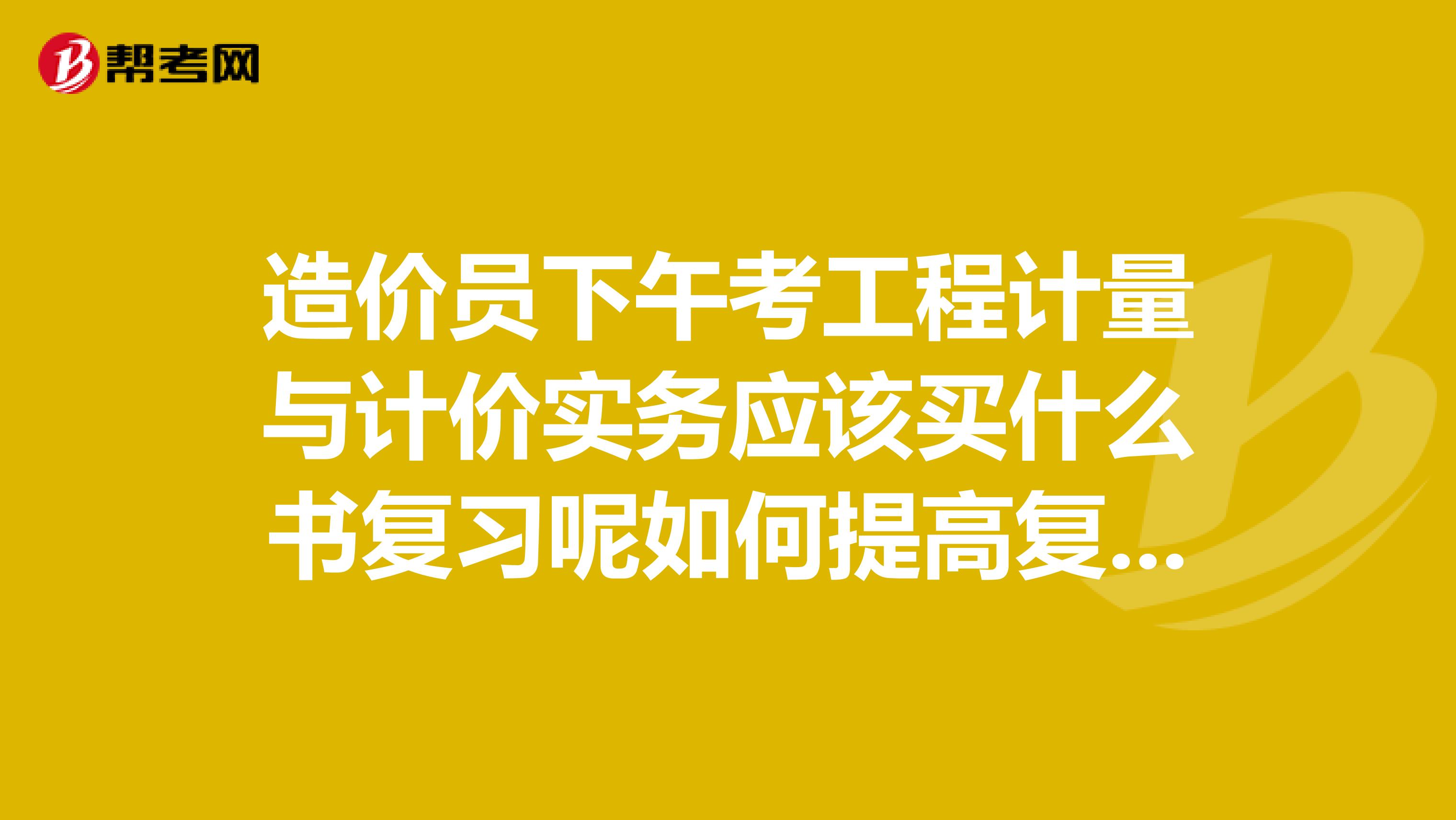 造价员下午考工程计量与计价实务应该买什么书复习呢如何提高复习效率请前辈们指点下谢谢