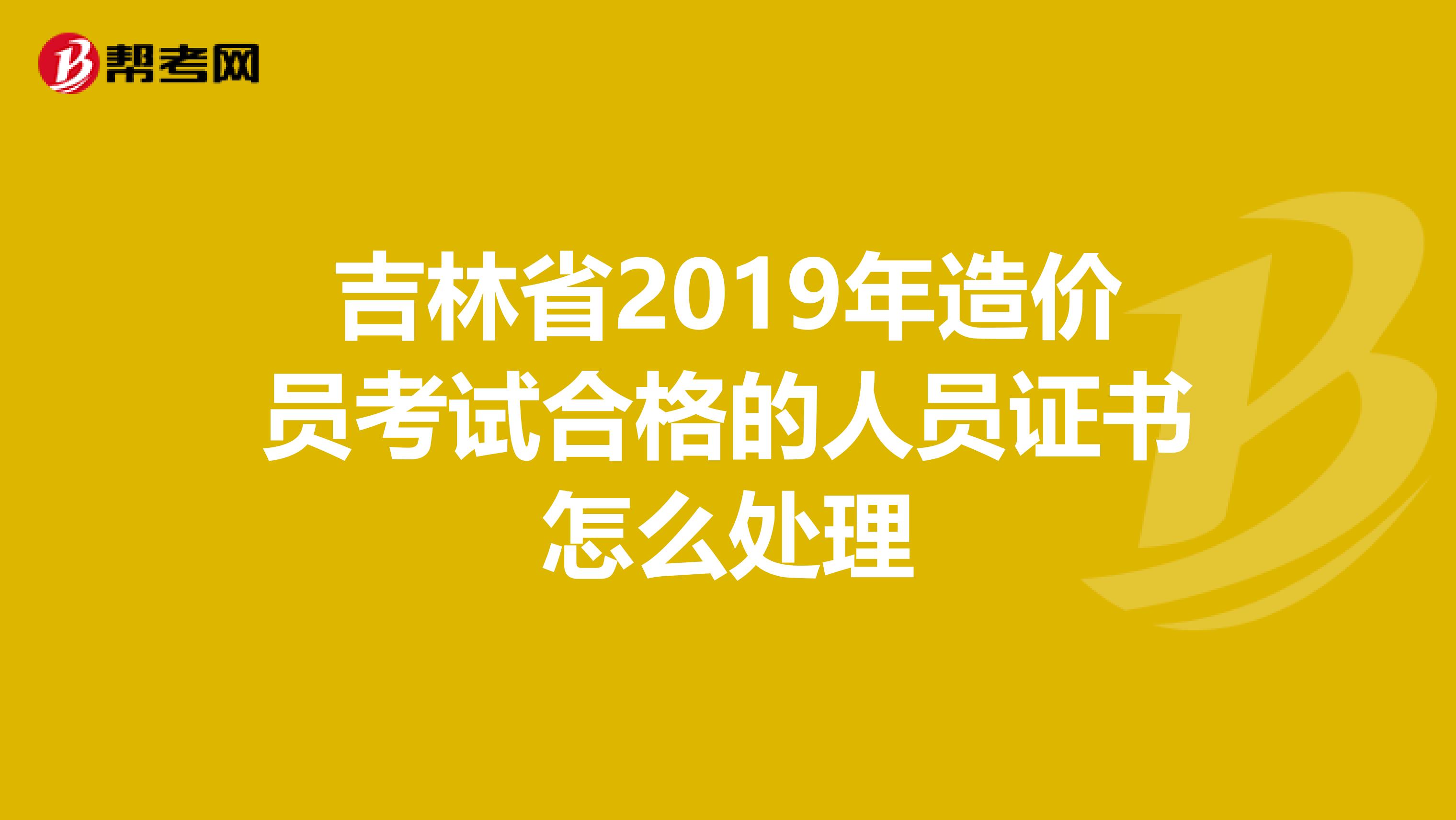 吉林省2019年造价员考试合格的人员证书怎么处理