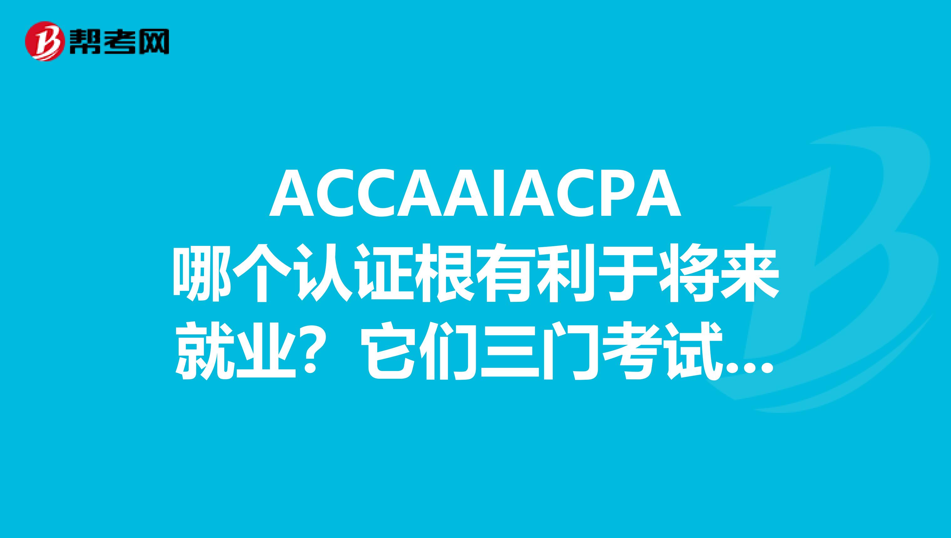 ACCAAIACPA哪个认证根有利于将来就业?它们三门考试的难易程度和费用如何?