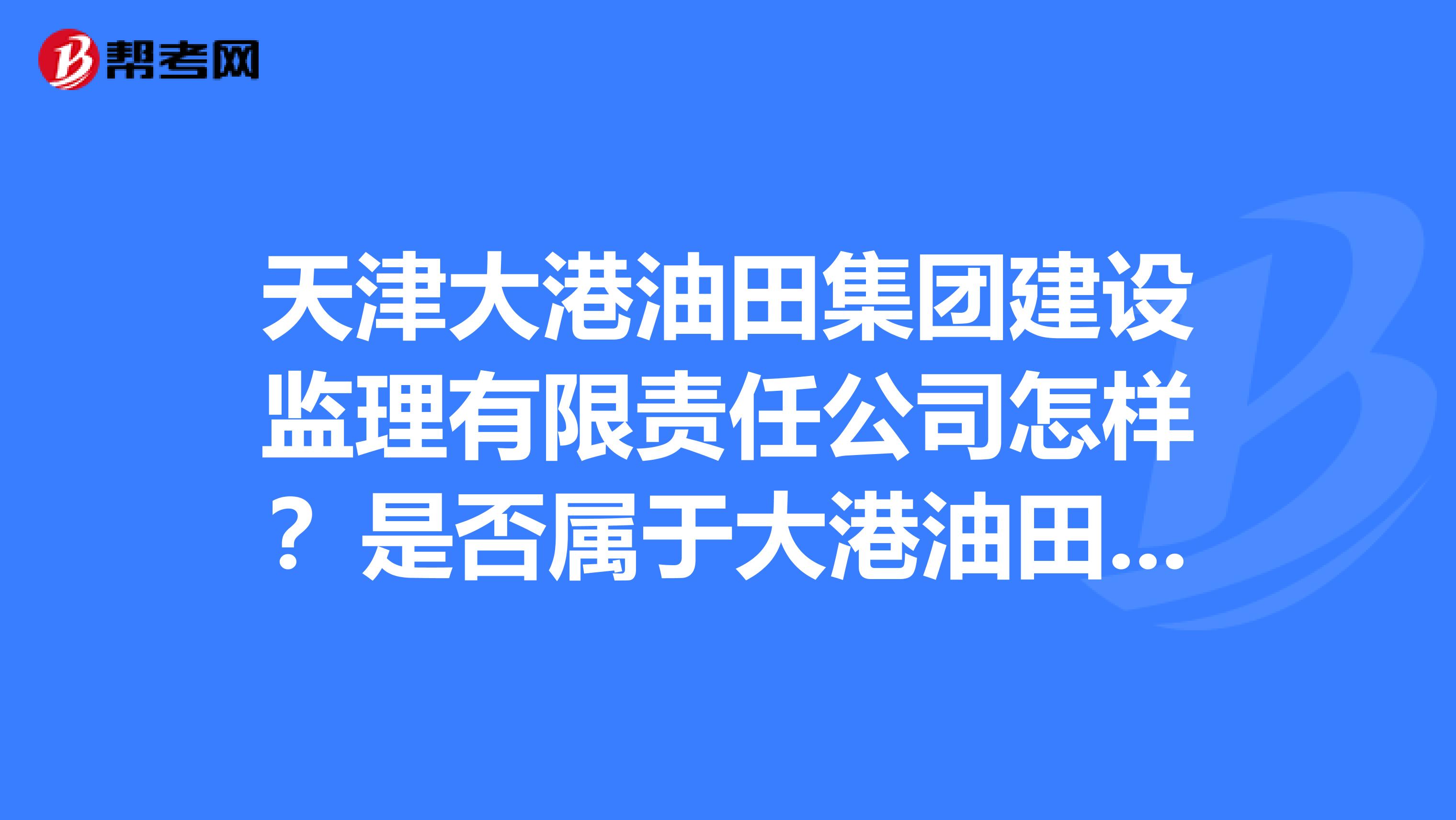 天津大港油田集团建设监理有限责任公司怎样?是否属于大港油田,还是属于哪?是正式的吗?员工待遇如何?