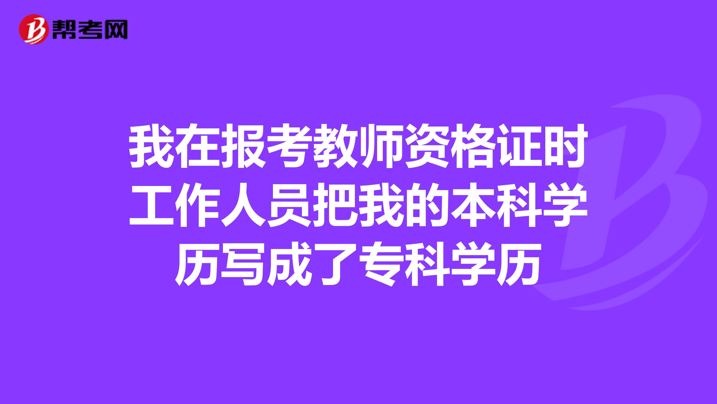 我在报考教师资格证时工作人员把我的本科学历写成了专科学历