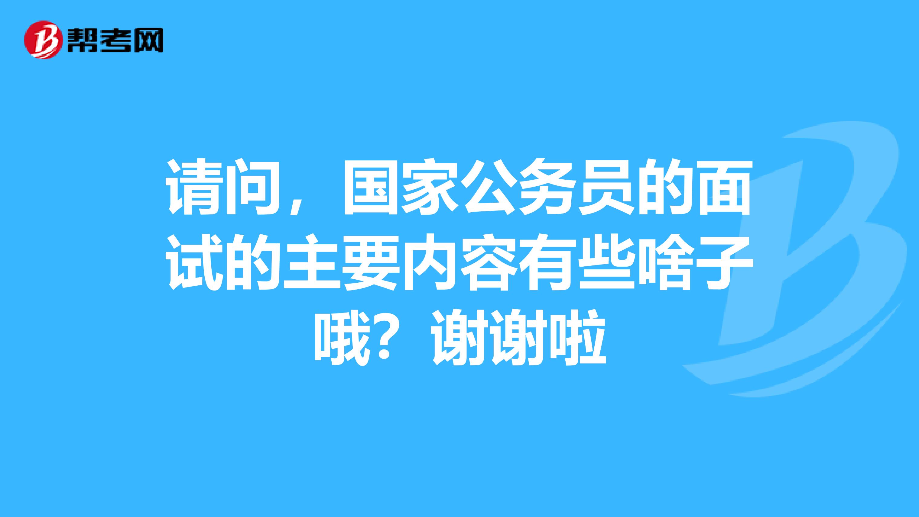 请问,国家公务员的面试的主要内容有些啥子哦?谢谢啦