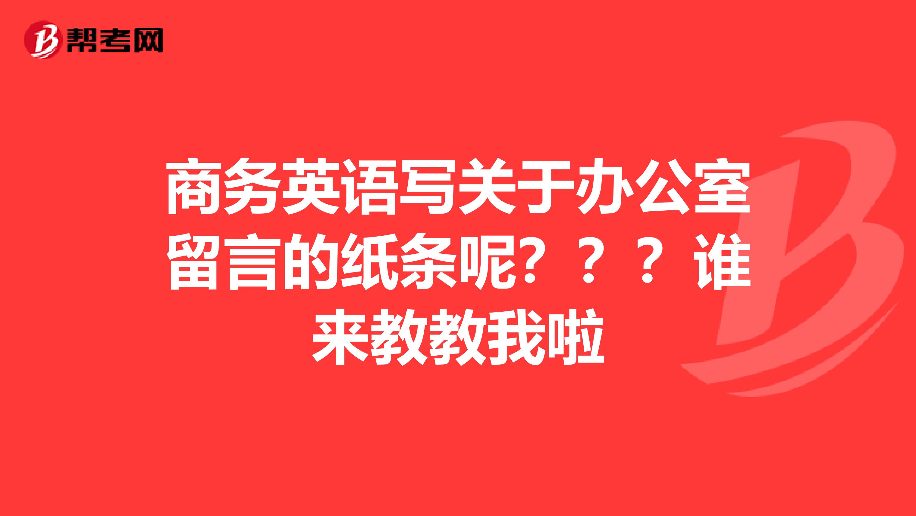 商务英语写关于办公室留言的纸条呢???谁来教教我啦