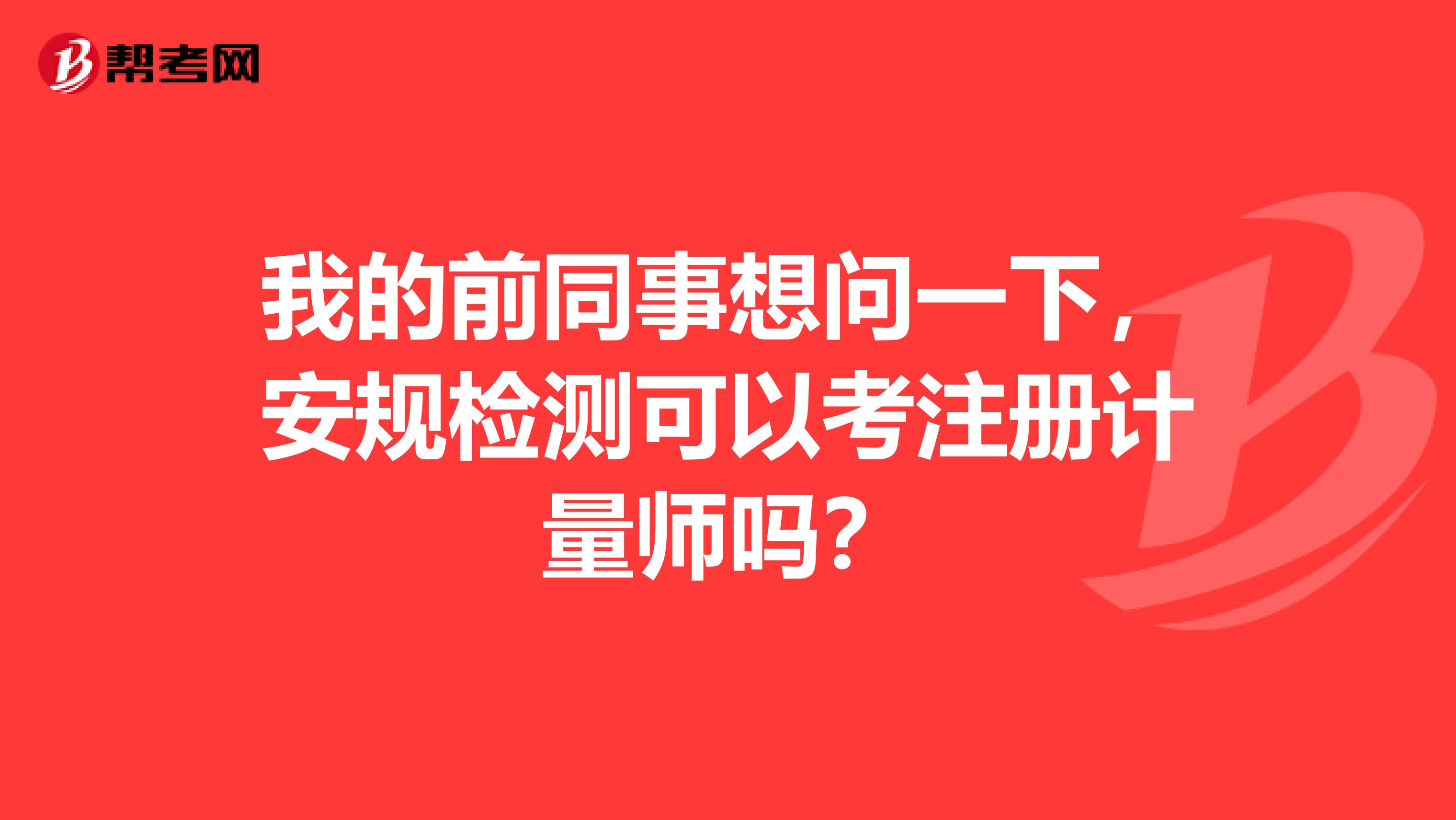 我的前同事想问一下，安规检测可以考注册计量师吗？