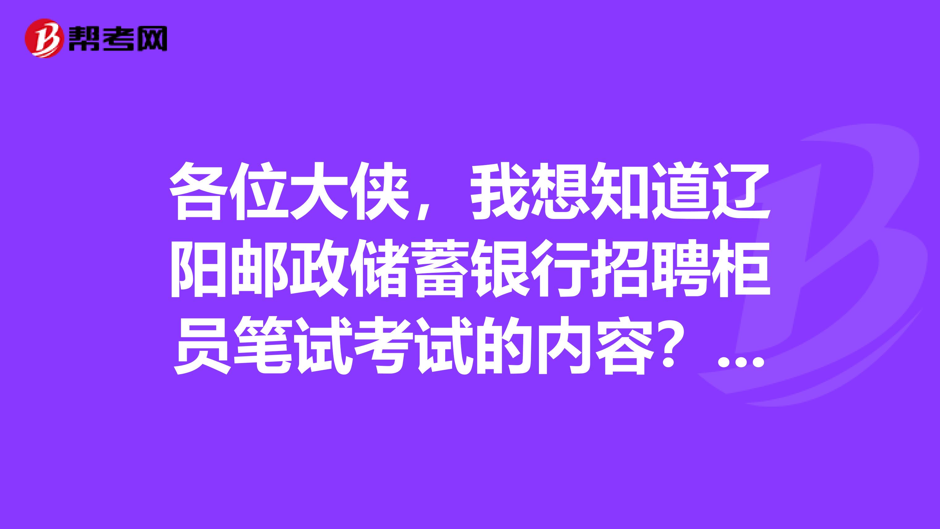 各位大侠,我想知道辽阳邮政储蓄银行招聘柜员笔试考试的内容?考哪方面的题啊?面试是什么形式啊?