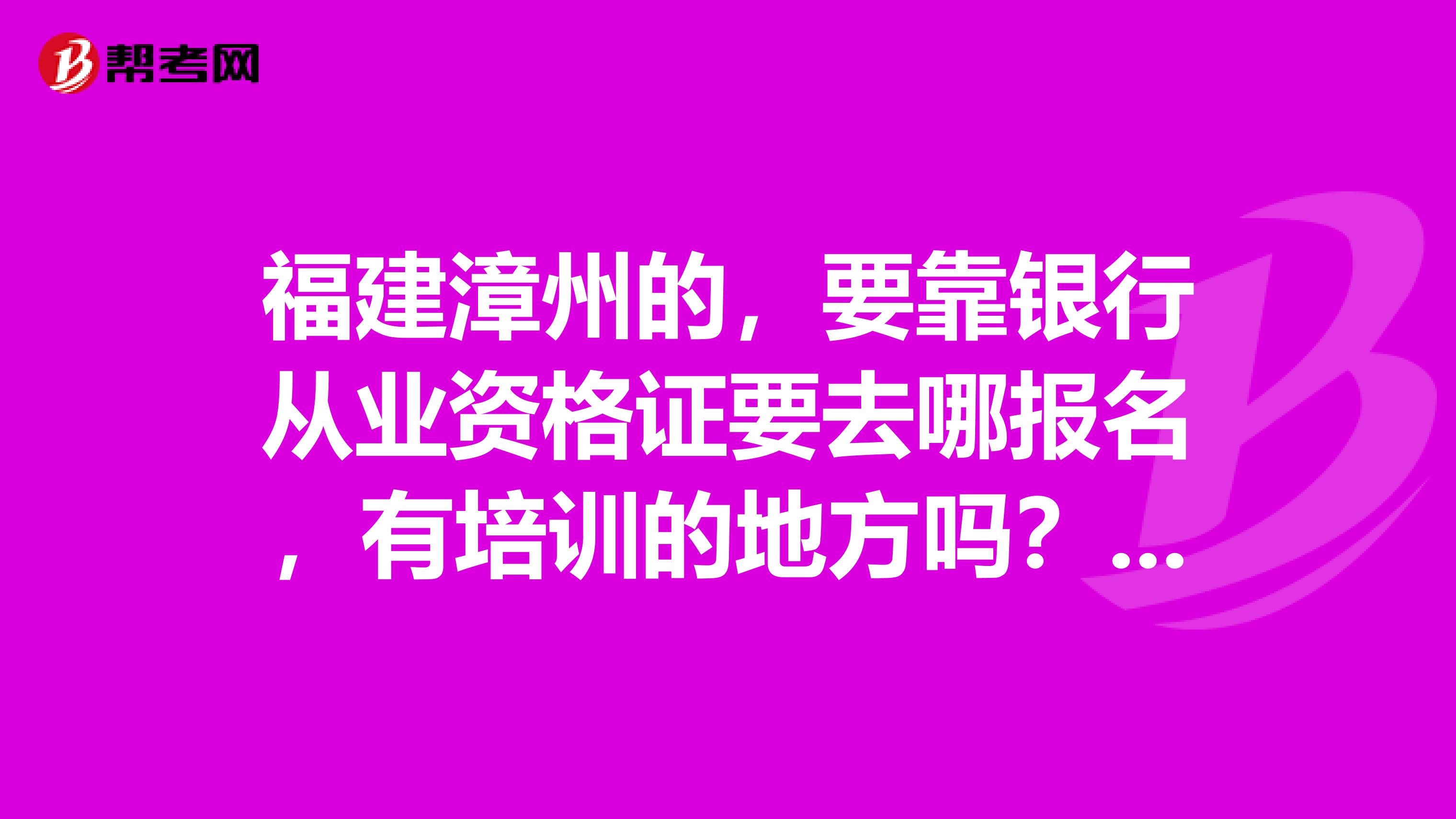 福建漳州的，要靠銀行從業資格證要去哪報名，有培訓的地方嗎？需要的是詳細的解答，真誠的