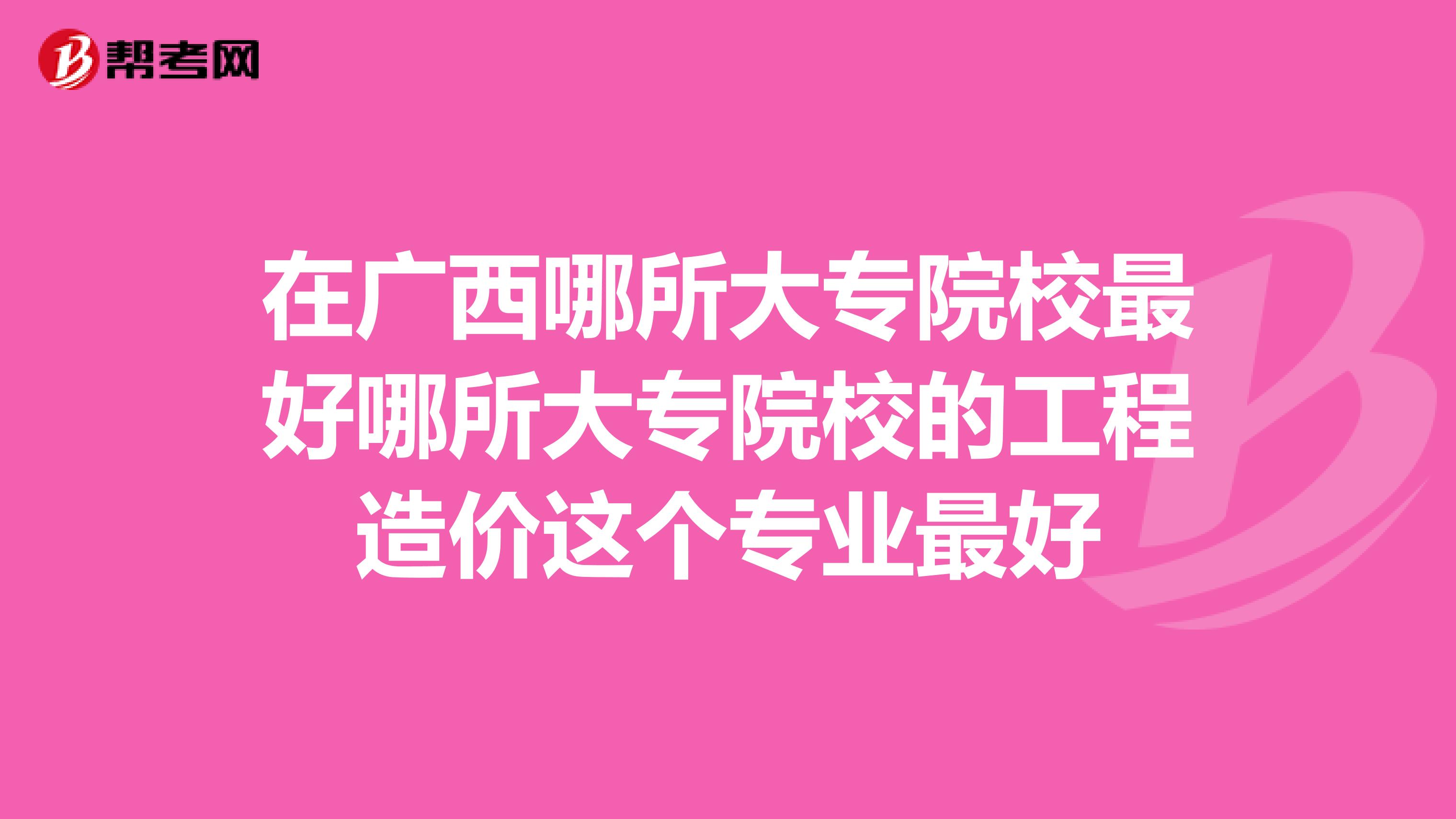 在广西哪所大专院校最好哪所大专院校的工程造价这个专业最好
