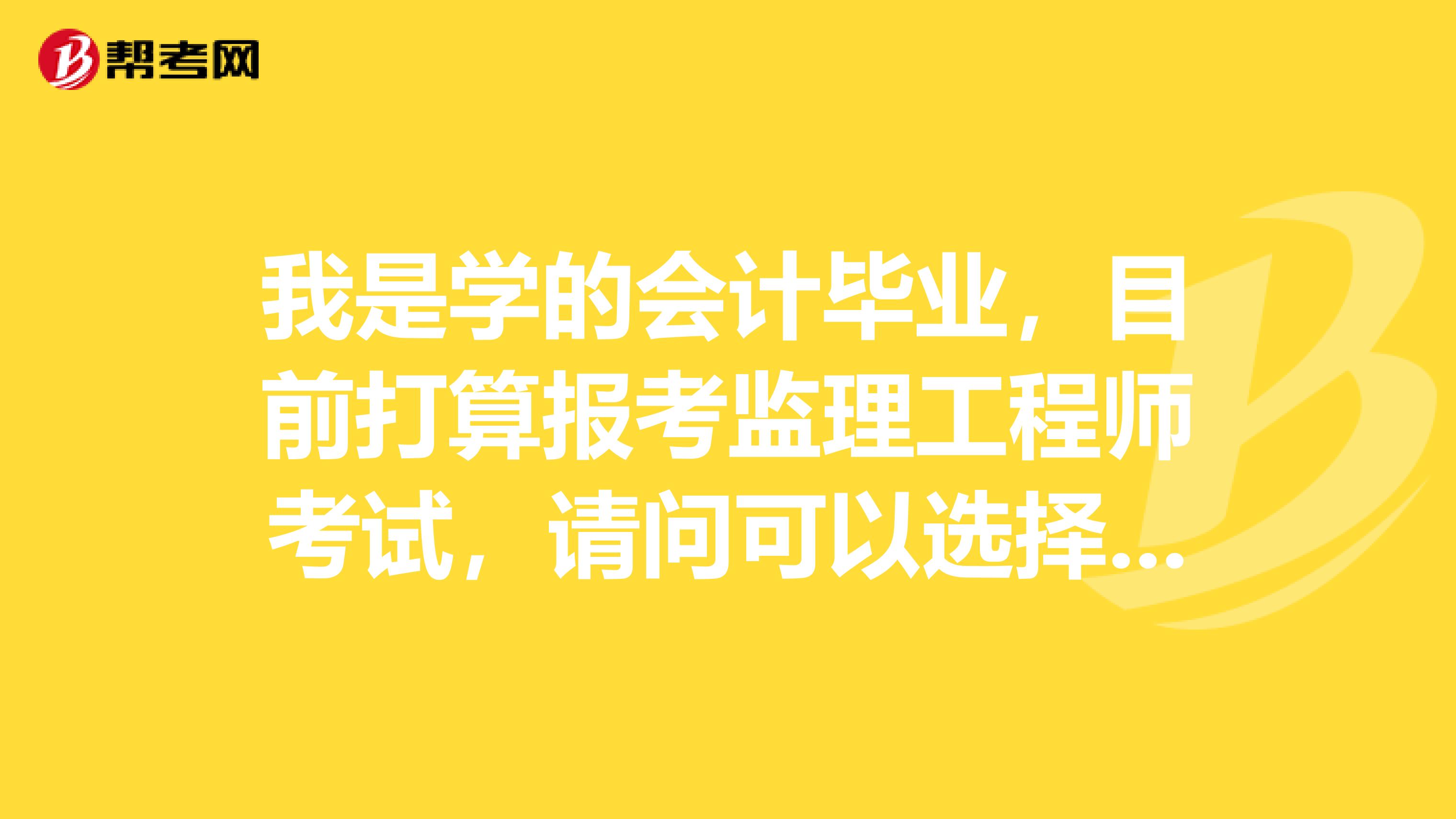 我是学的会计毕业，目前打算报考监理工程师考试，请问可以选择的专业有哪些？