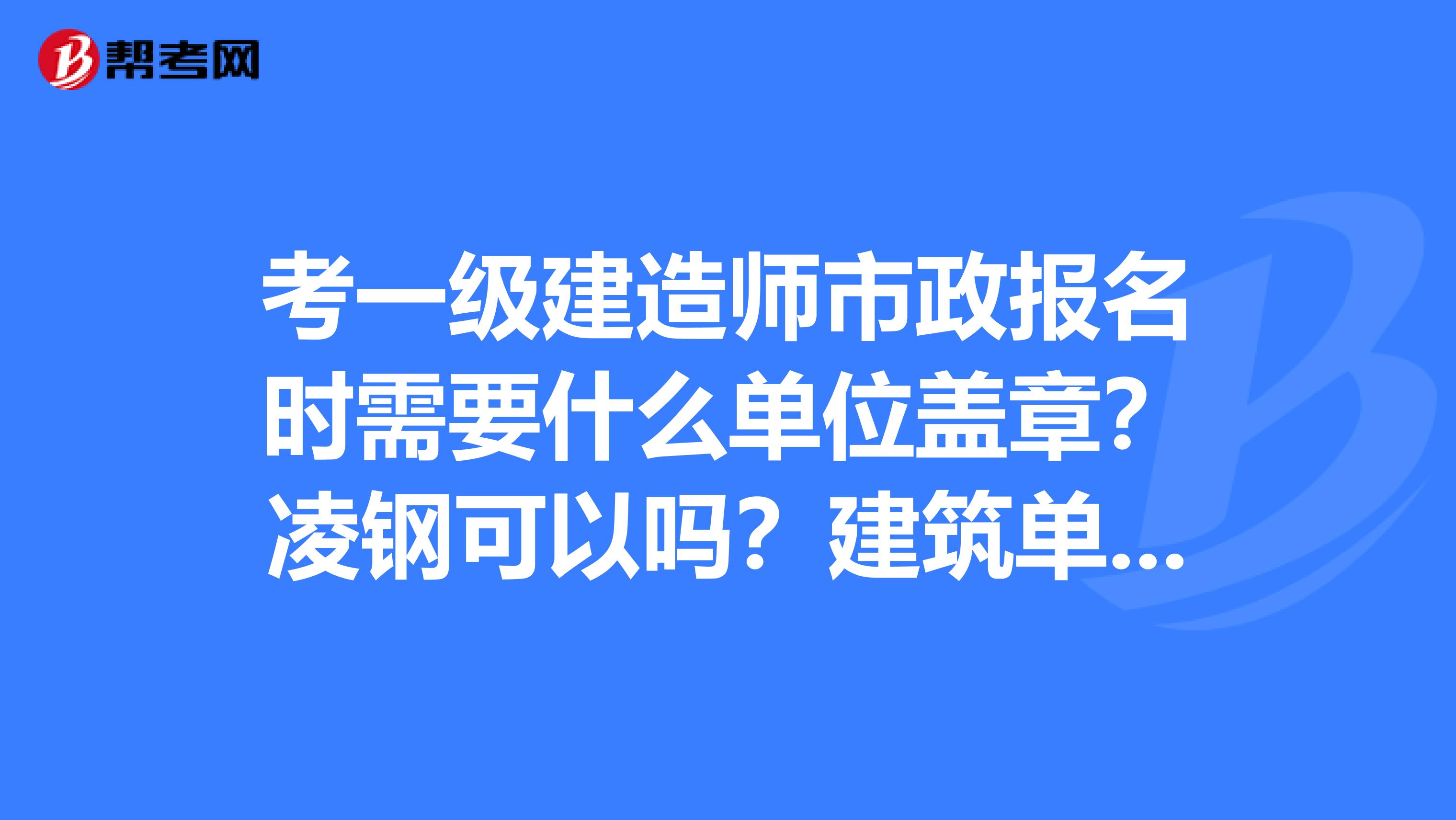 考一级建造师市政报名时需要什么单位盖章？凌钢可以吗？建筑单位呢