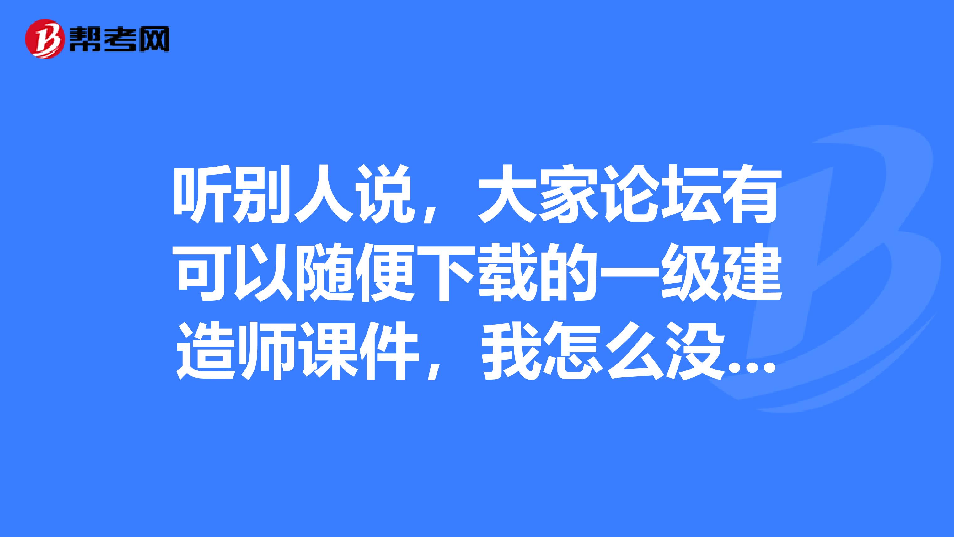 听别人说，大家论坛有可以随便下载的一级建造师课件，我怎么没有找到呢。那位同学告诉我呀