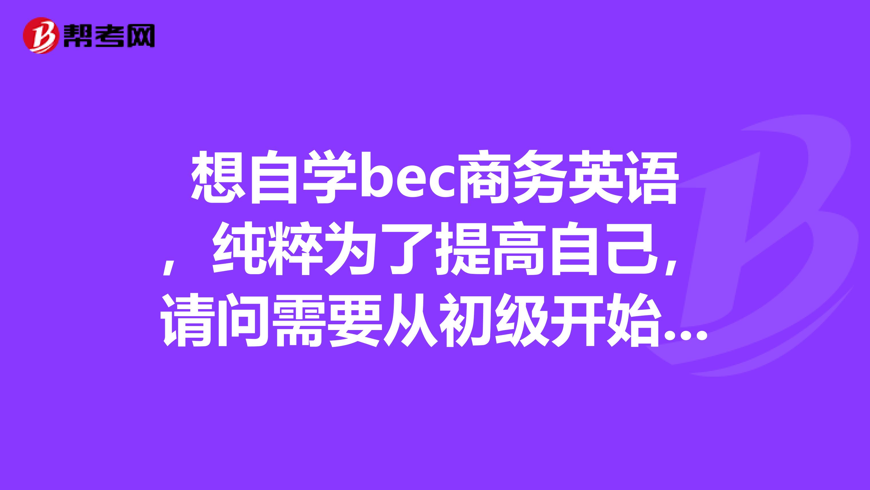想自学bec商务英语,纯粹为了提高自己,请问需要从初级开始学吗