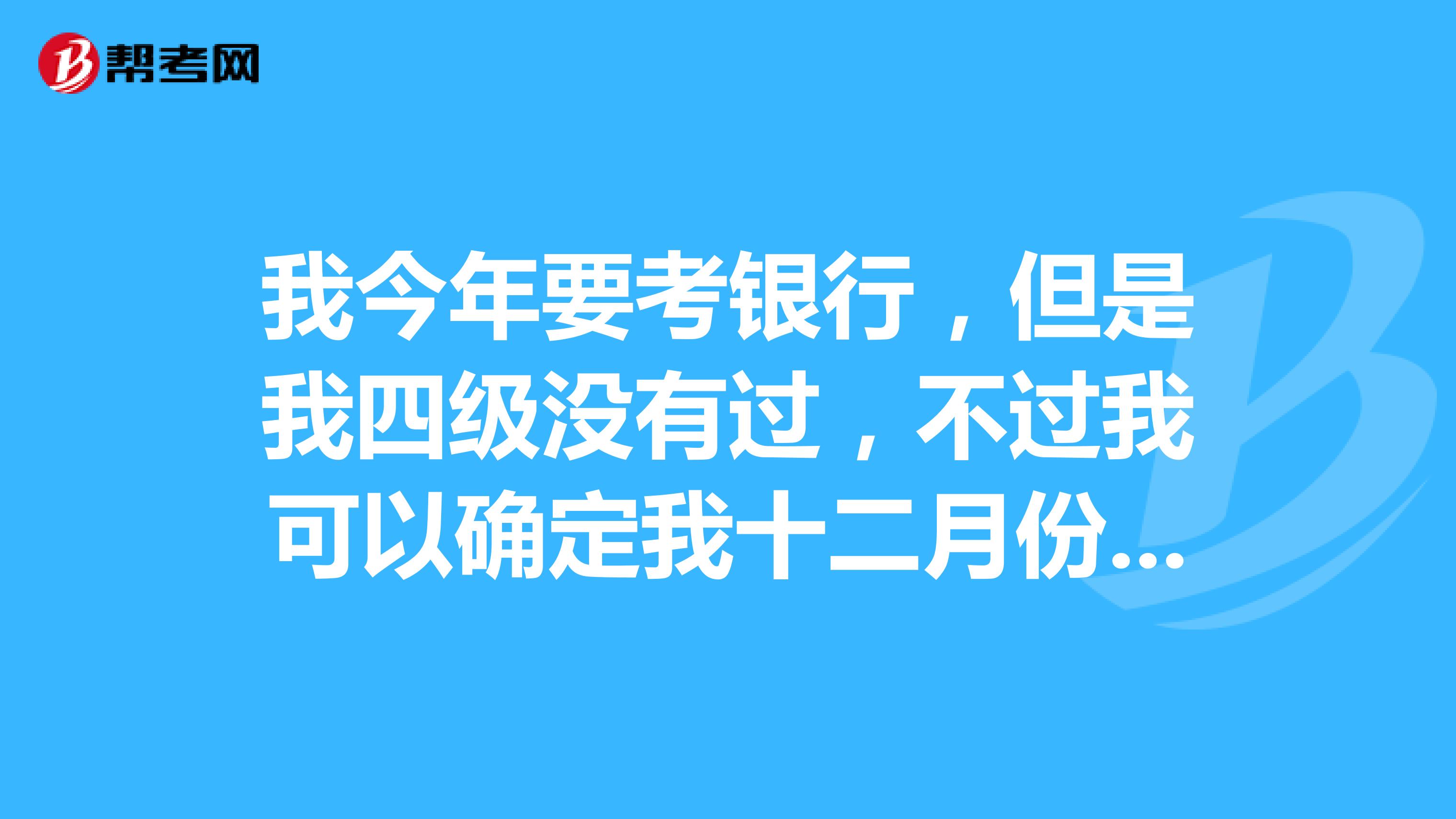 我今年要考银行，但是我四级没有过，不过我可以确定我十二月份一定过，所以说我能参加银行校园招聘考试吗