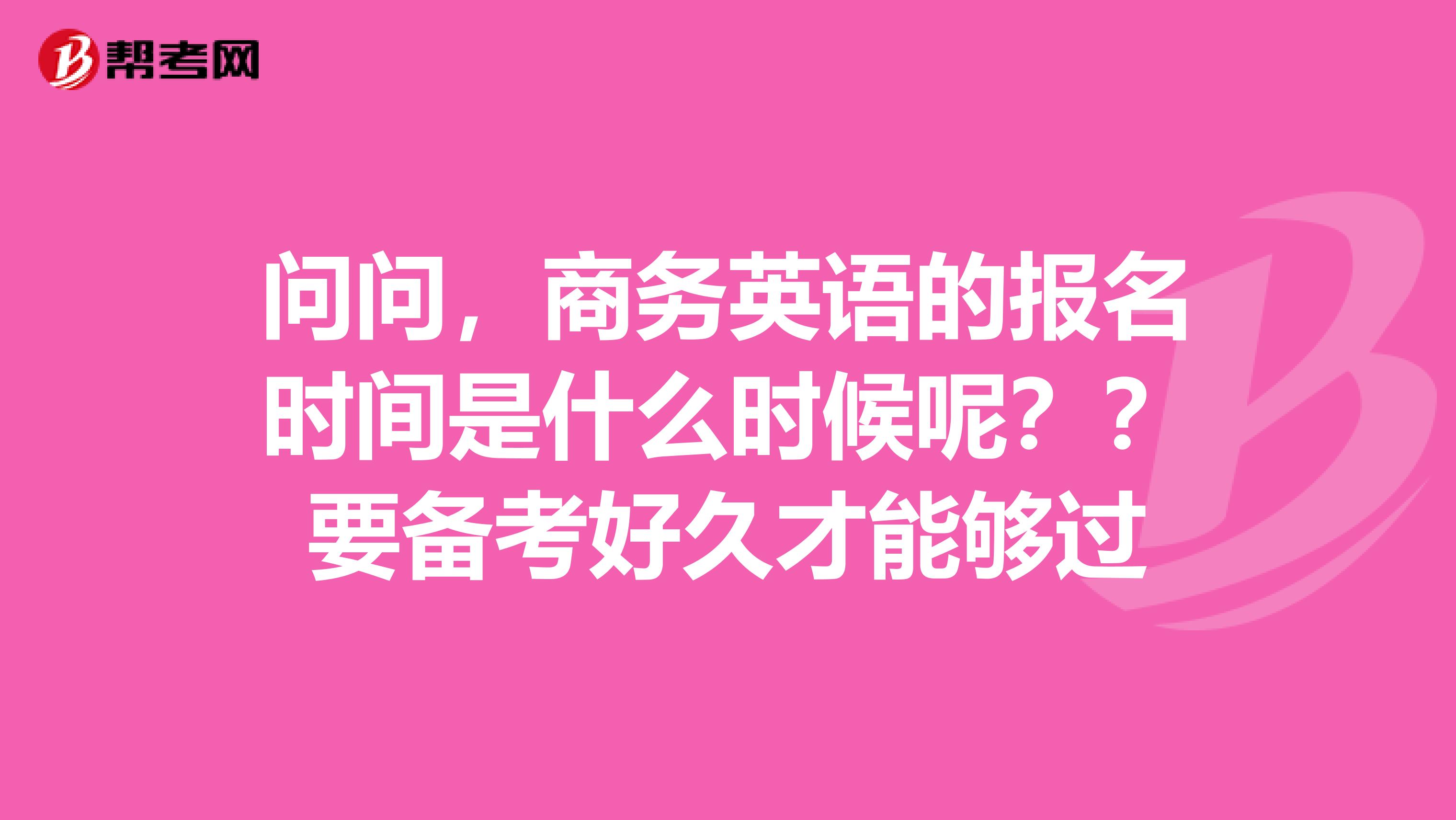 问问，商务英语的报名时间是什么时候呢？？要备考好久才能够过