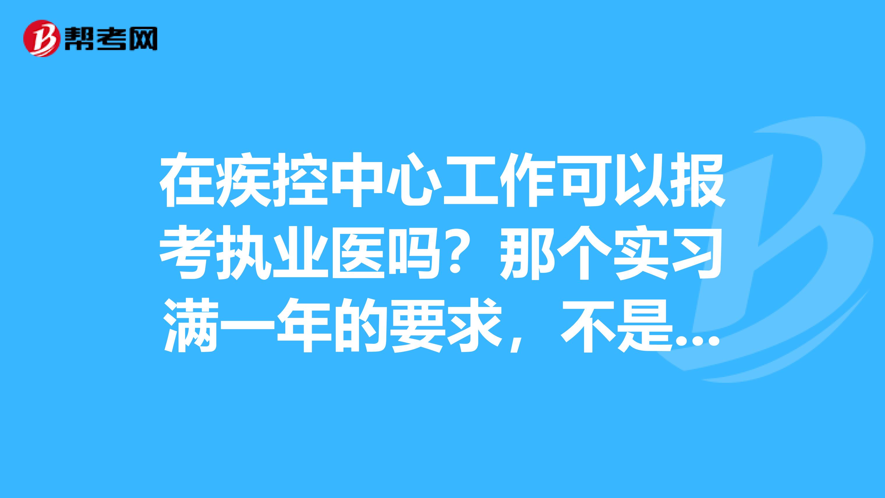 在疾控中心工作可以报考执业医吗？那个实习满一年的要求，不是在医院中实习也可以吗？本科毕业后必须在2年内考出来，是真的吗？