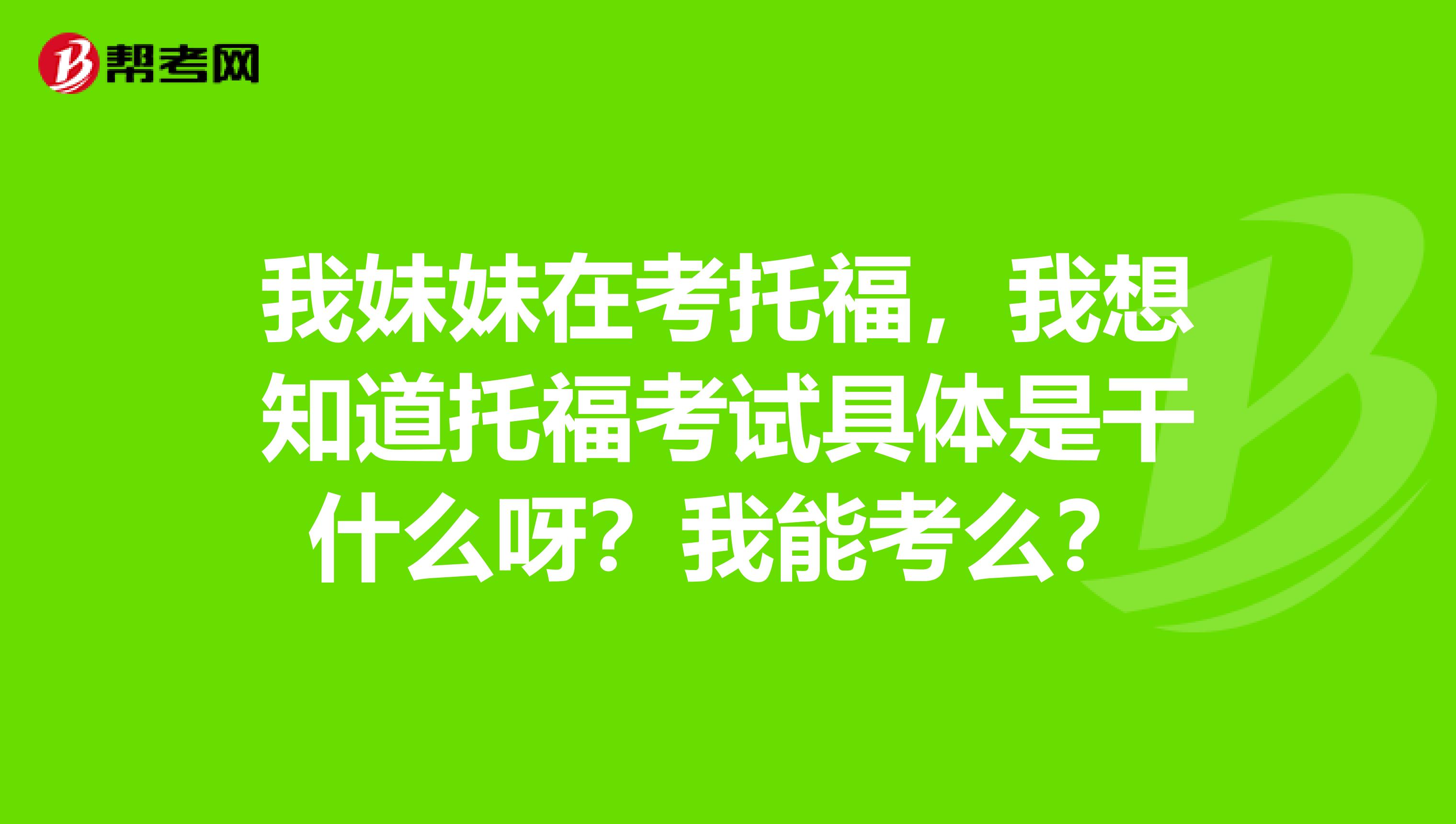 我妹妹在考托福,我想知道托福考试具体是干什么呀?我能考么?