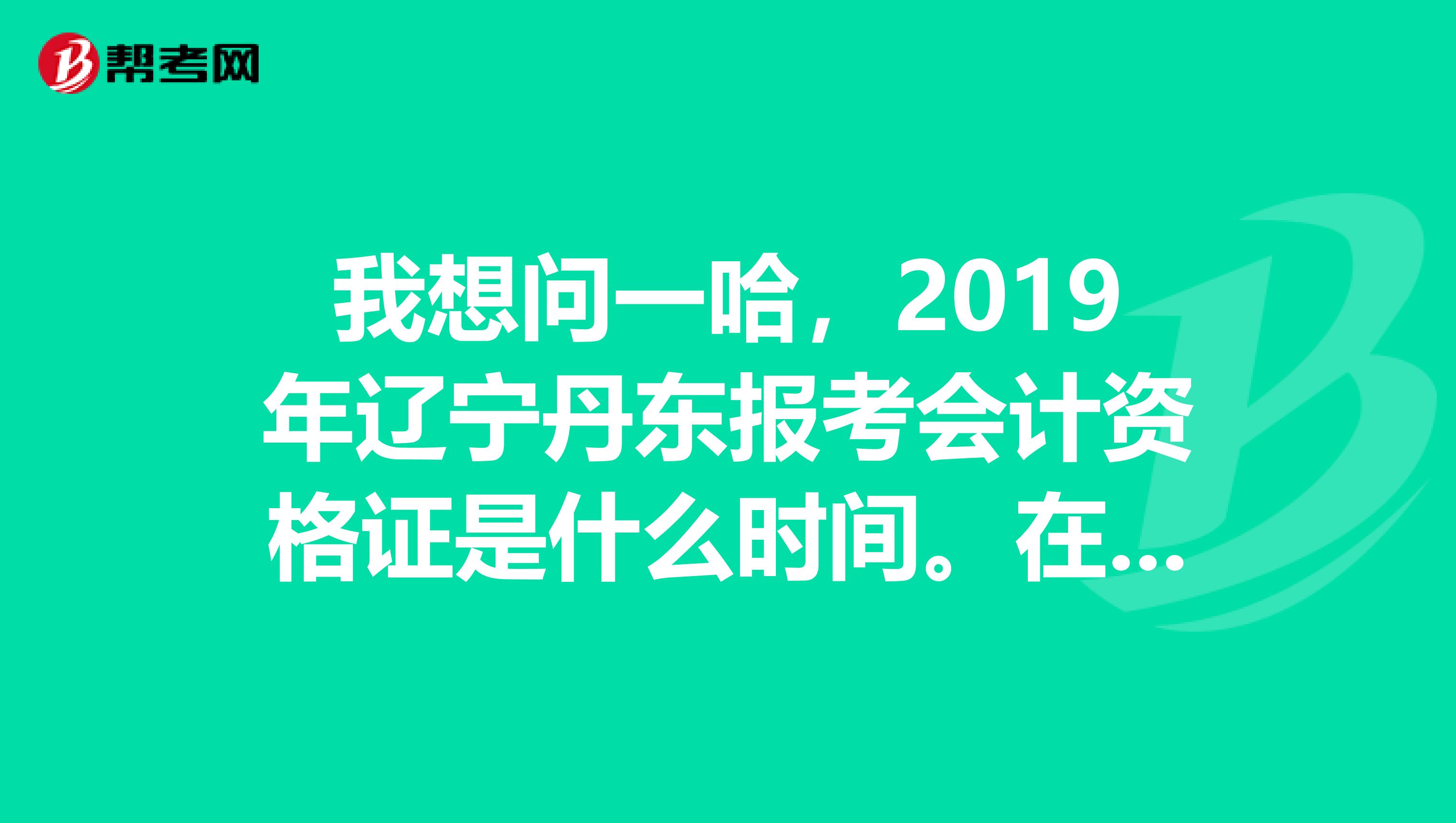 我想问一哈,2019年辽宁丹东报考会计资格证是什么时间。在哪报考?急。谢谢