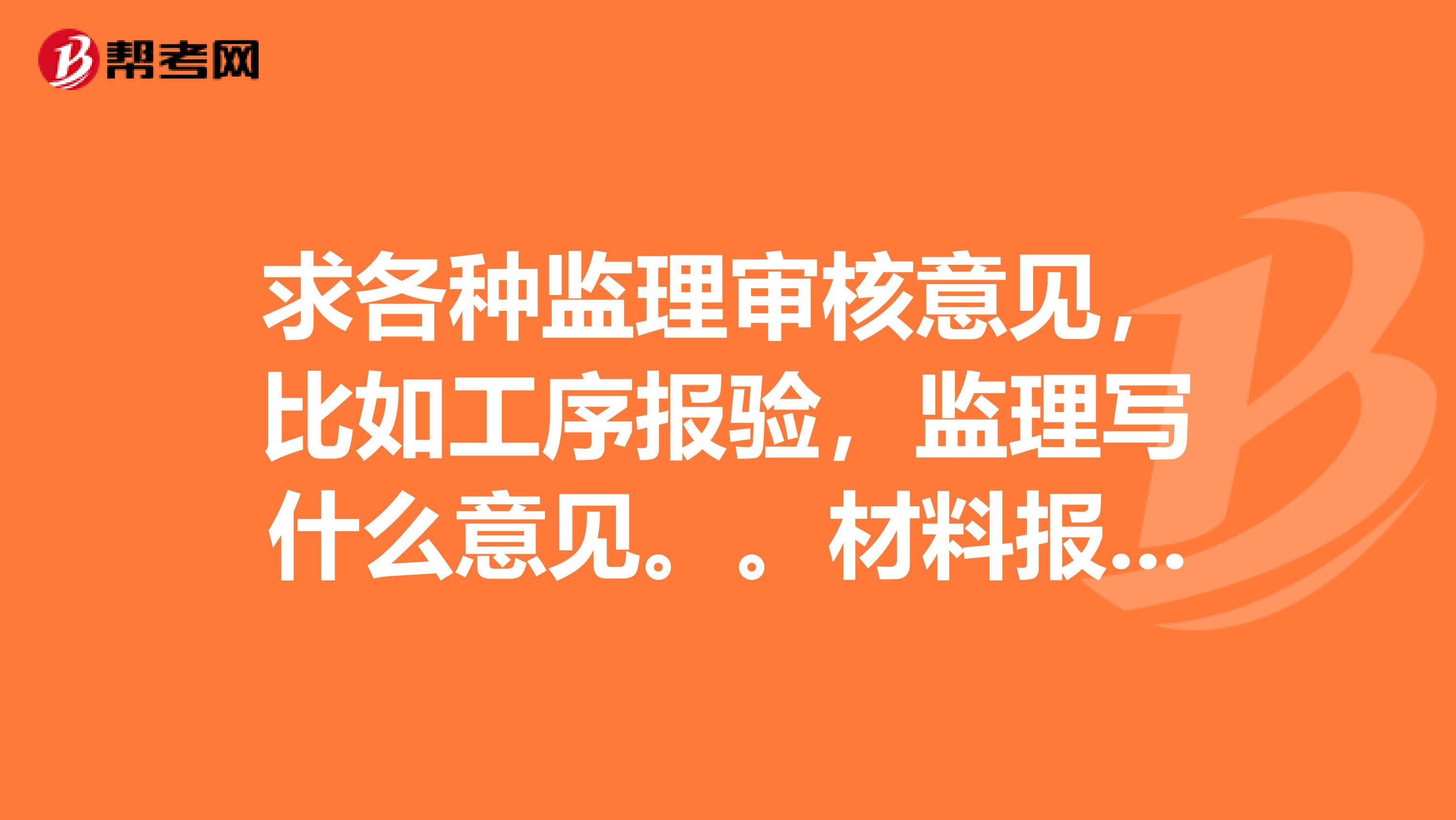 求各种监理审核意见，比如工序报验，监理写什么意见。。材料报验，监理写什么意见？测量通用报审表等等