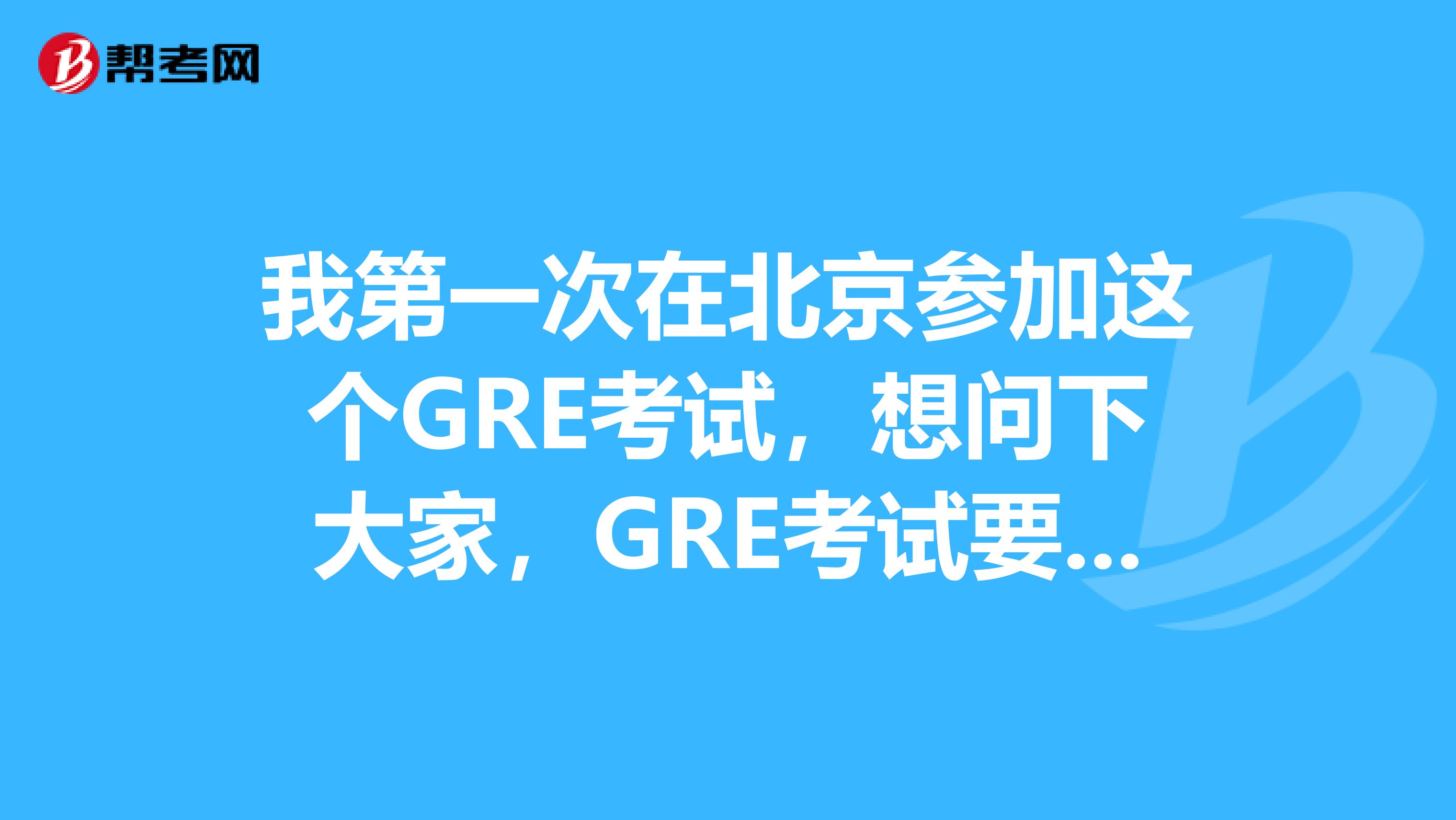 我第一次在北京参加这个GRE考试，想问下大家，GRE考试要带什么？