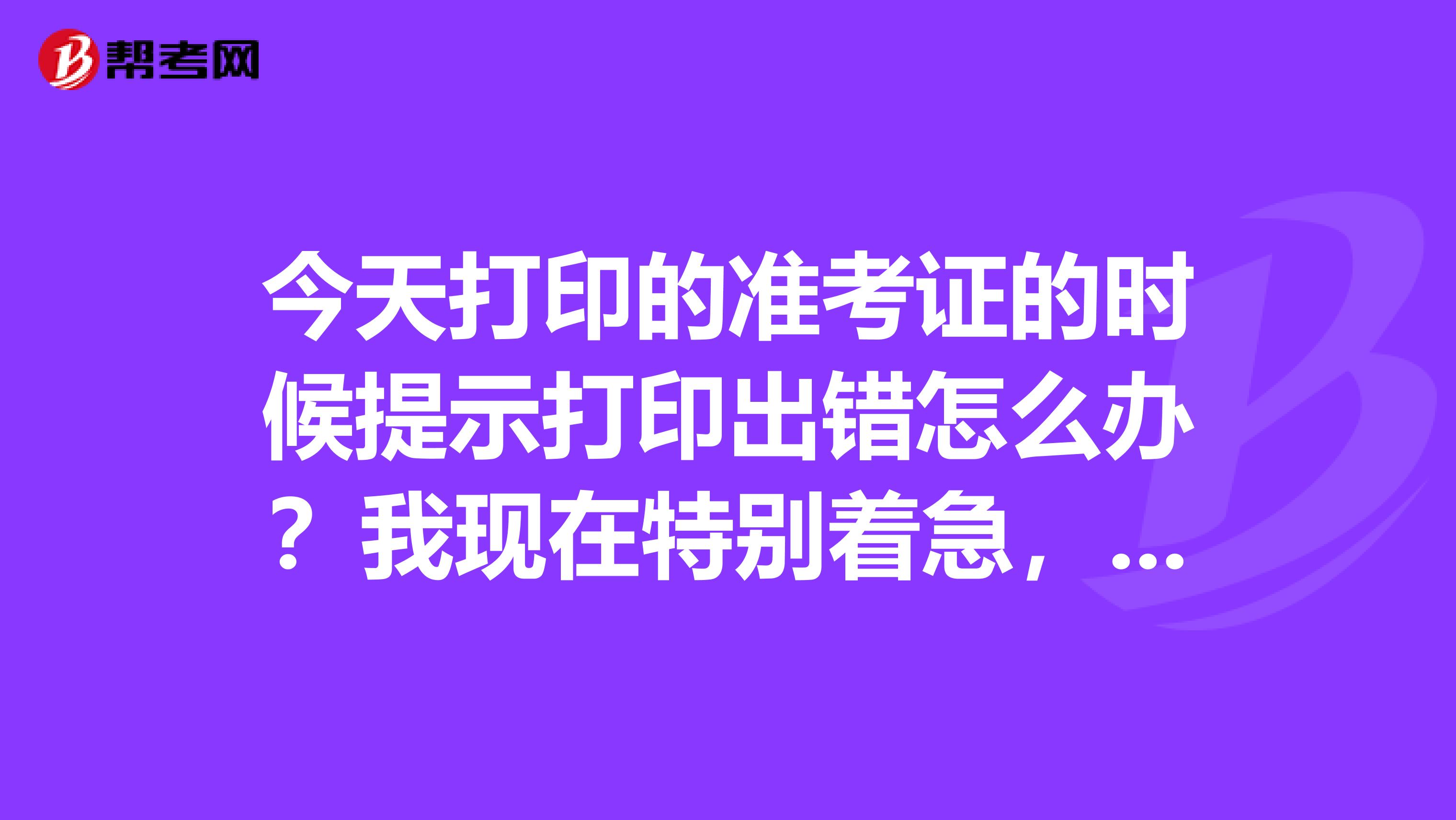 今天打印的准考证的时候提示打印出错怎么办?我现在特别着急,问问大家是怎么回事啊?