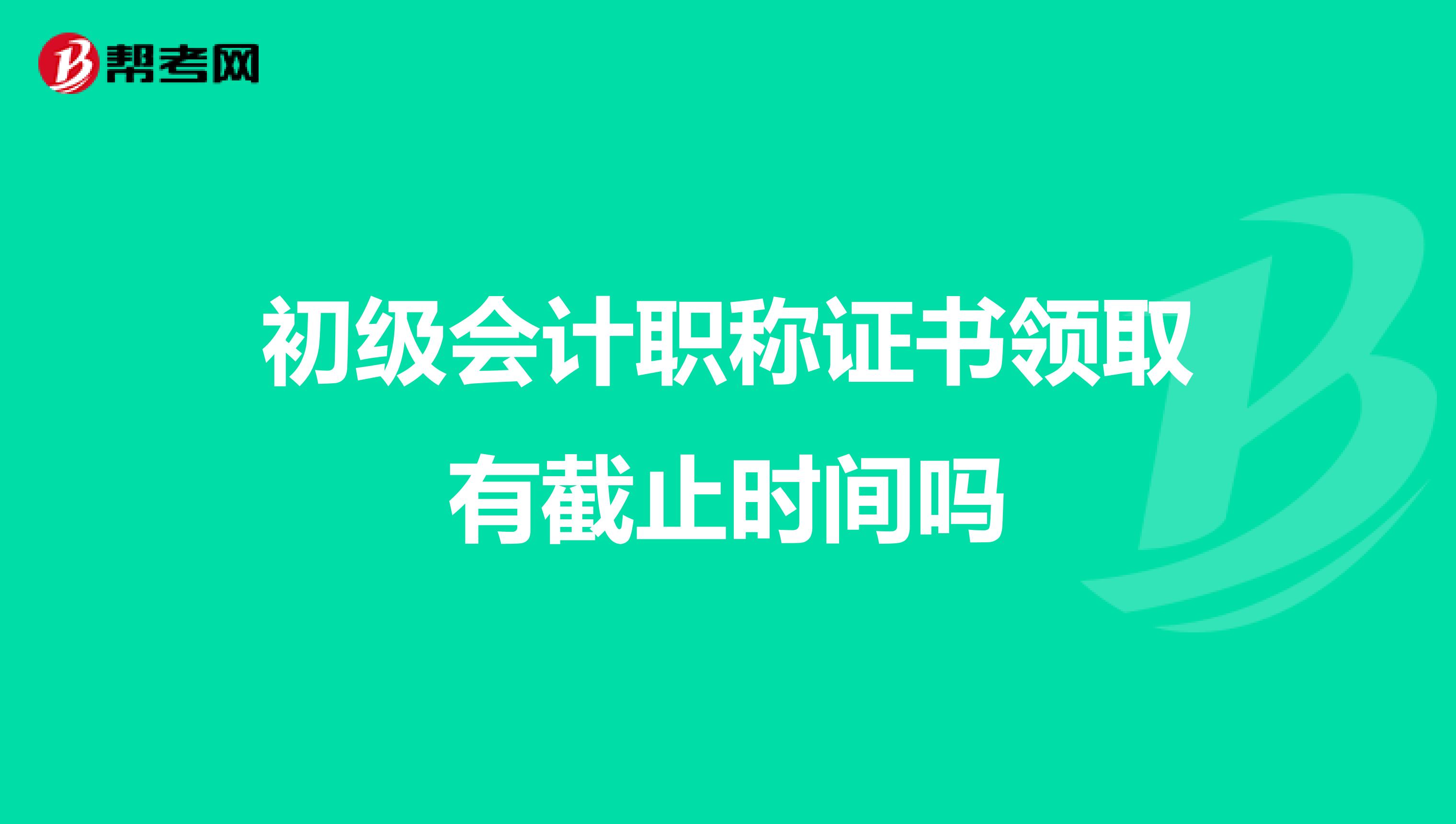 初级会计职称证书领取有截止时间吗