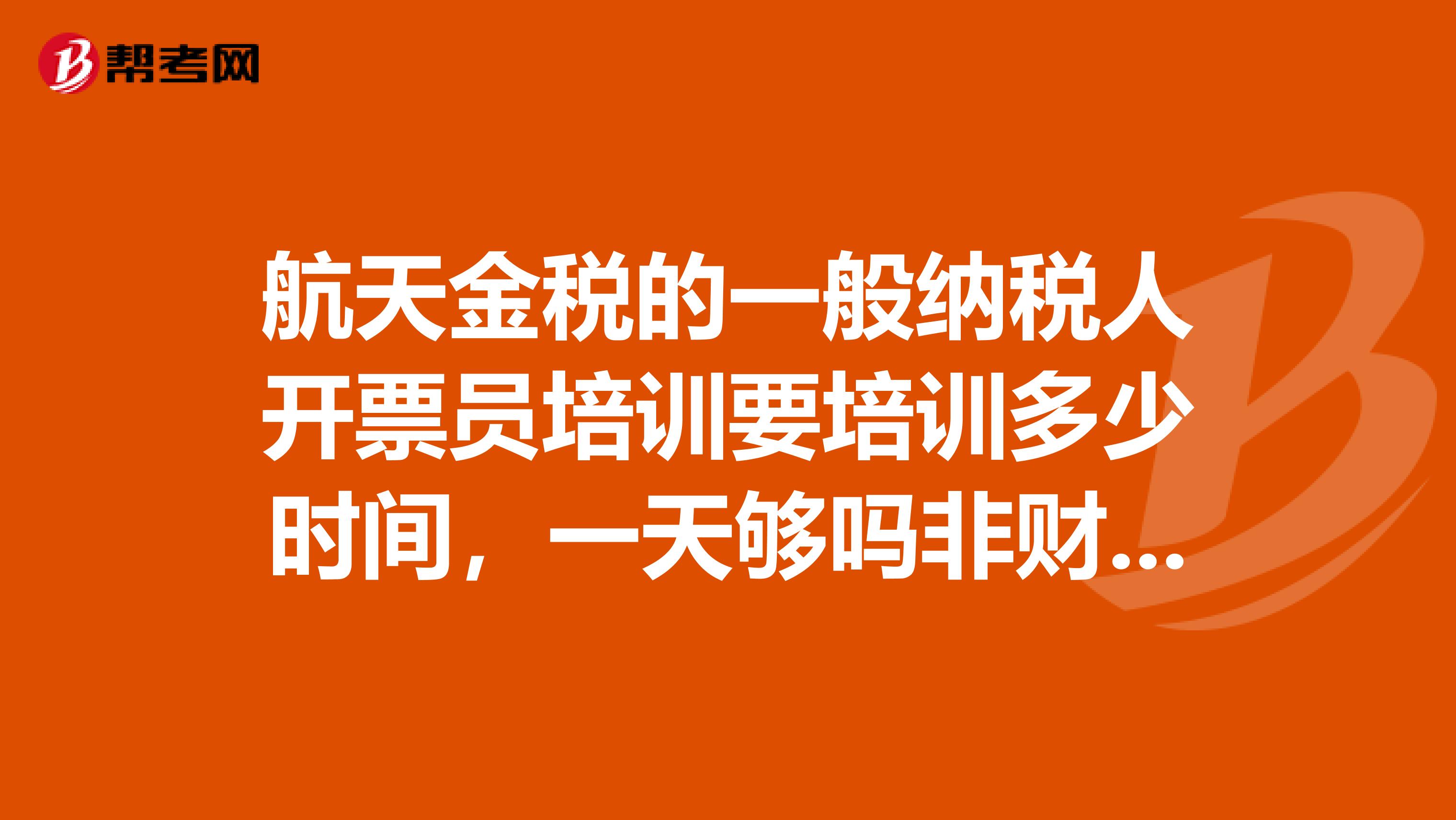 航天金税的一般纳税人开票员培训要培训多少时间，一天够吗非财务人员，无会计上岗证可以吗