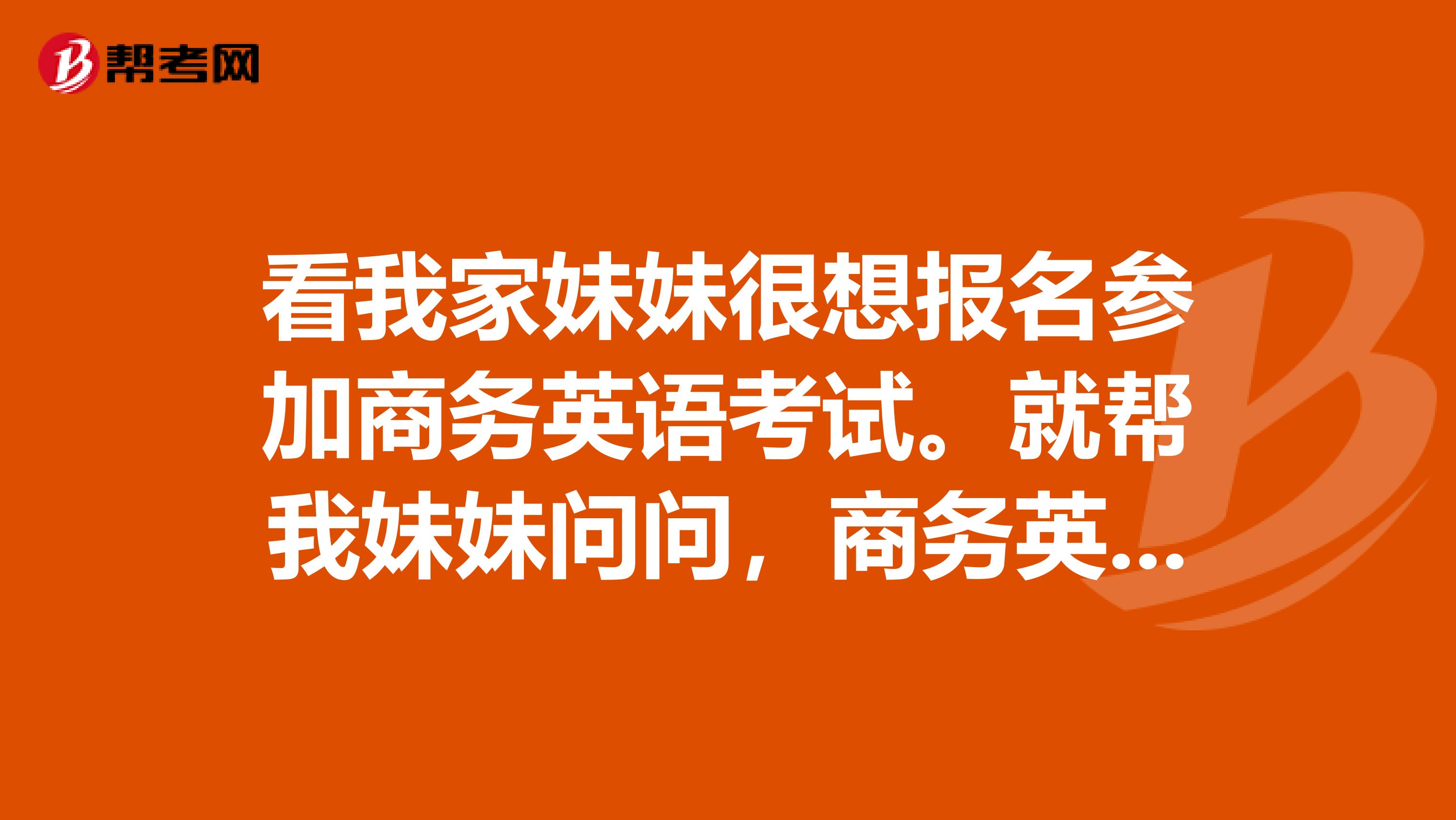 看我家妹妹很想报名参加商务英语考试。就帮我妹妹问问,商务英语报名条件是啥子?