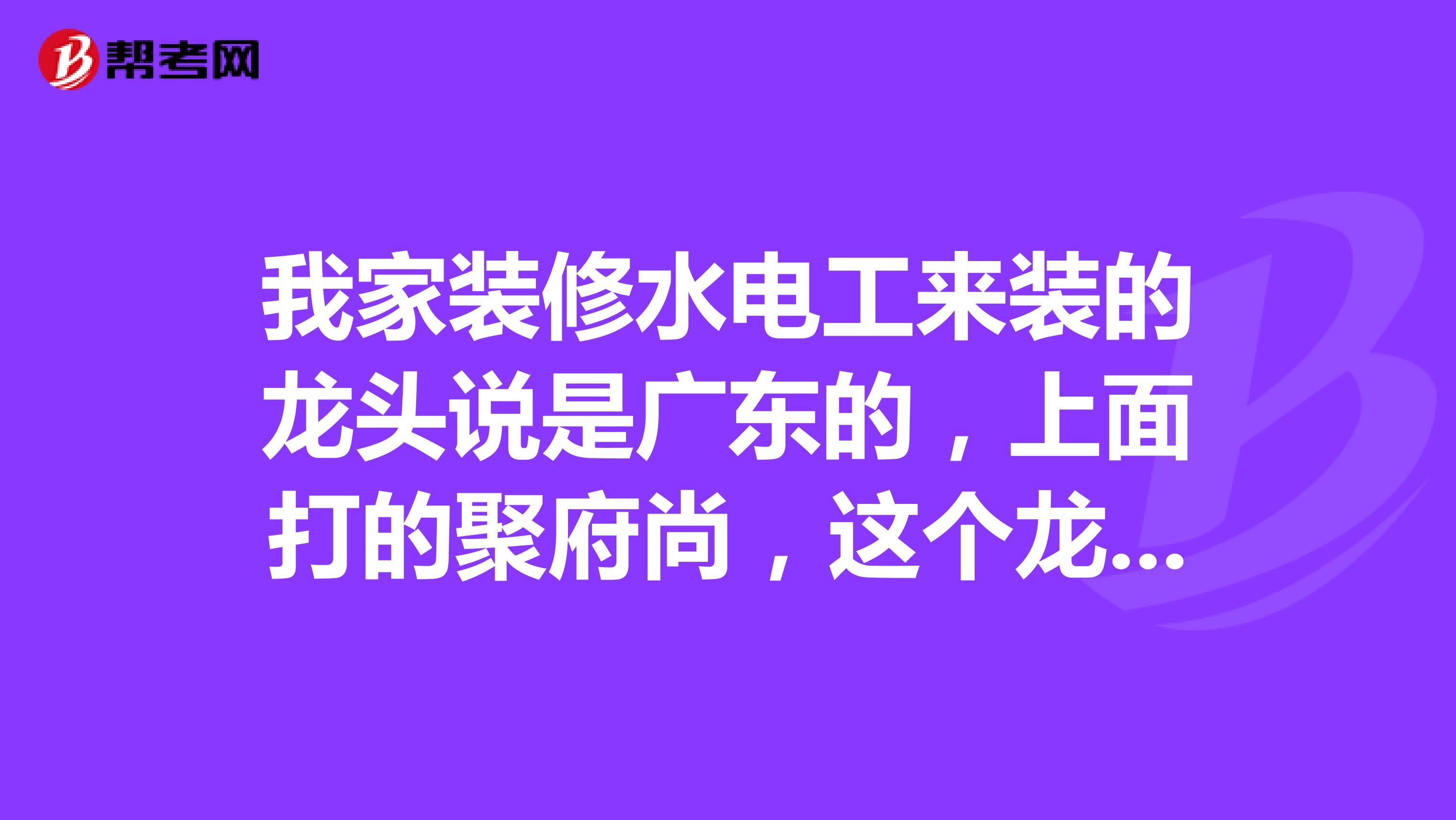 我家装修水电工来装的龙头说是广东的，上面打的聚府尚，这个龙头质量怎么样