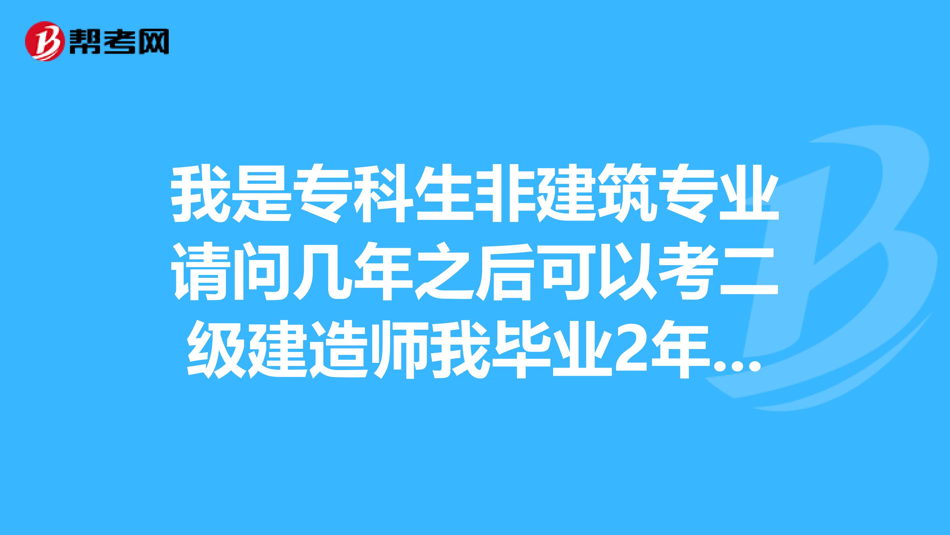 我是专科生非建筑专业请问几年之后可以考二级建造师我毕业2年了现在从事建筑行业