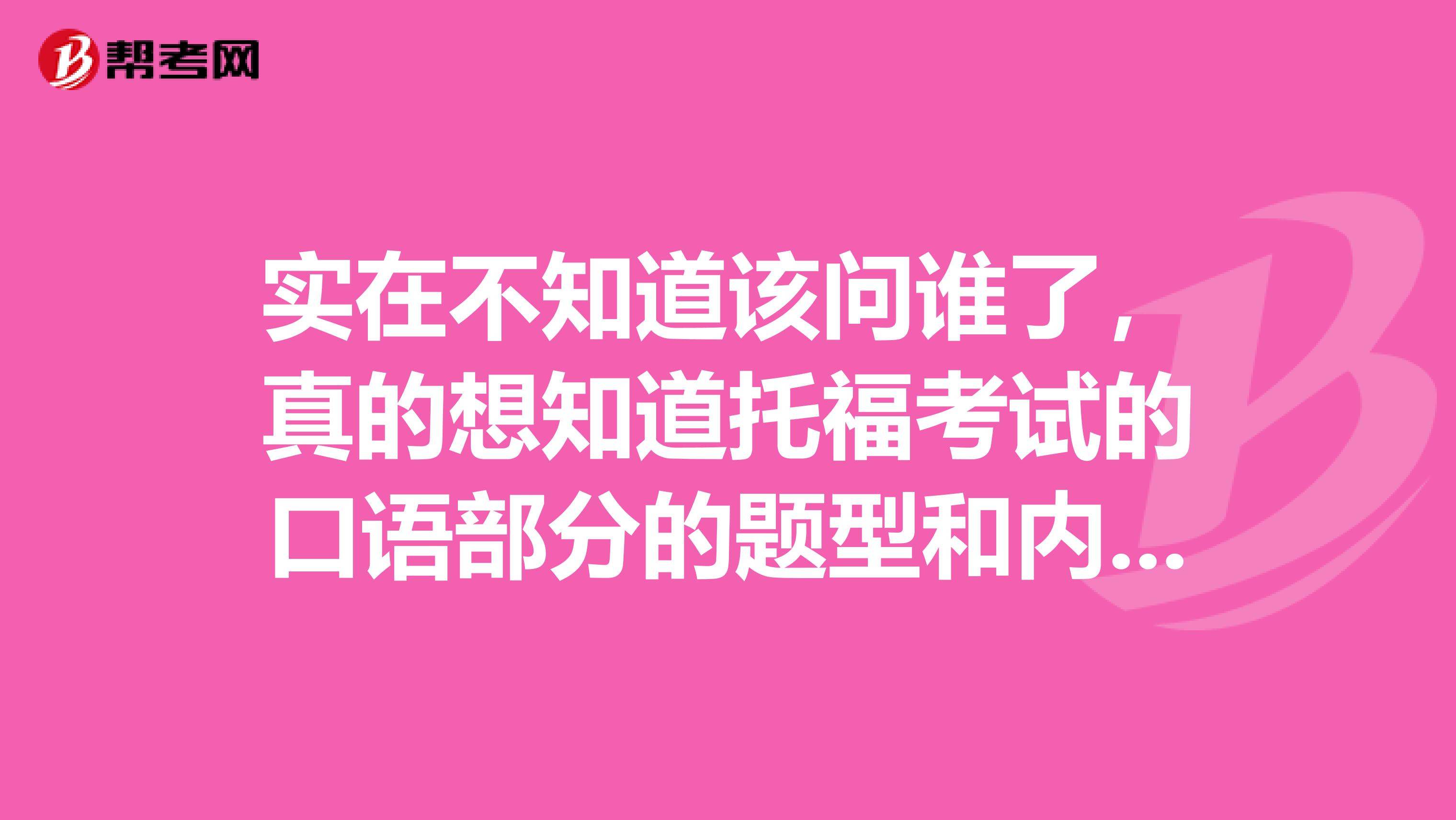 实在不知道该问谁了,真的想知道托福考试的口语部分的题型和内容怎么样的。