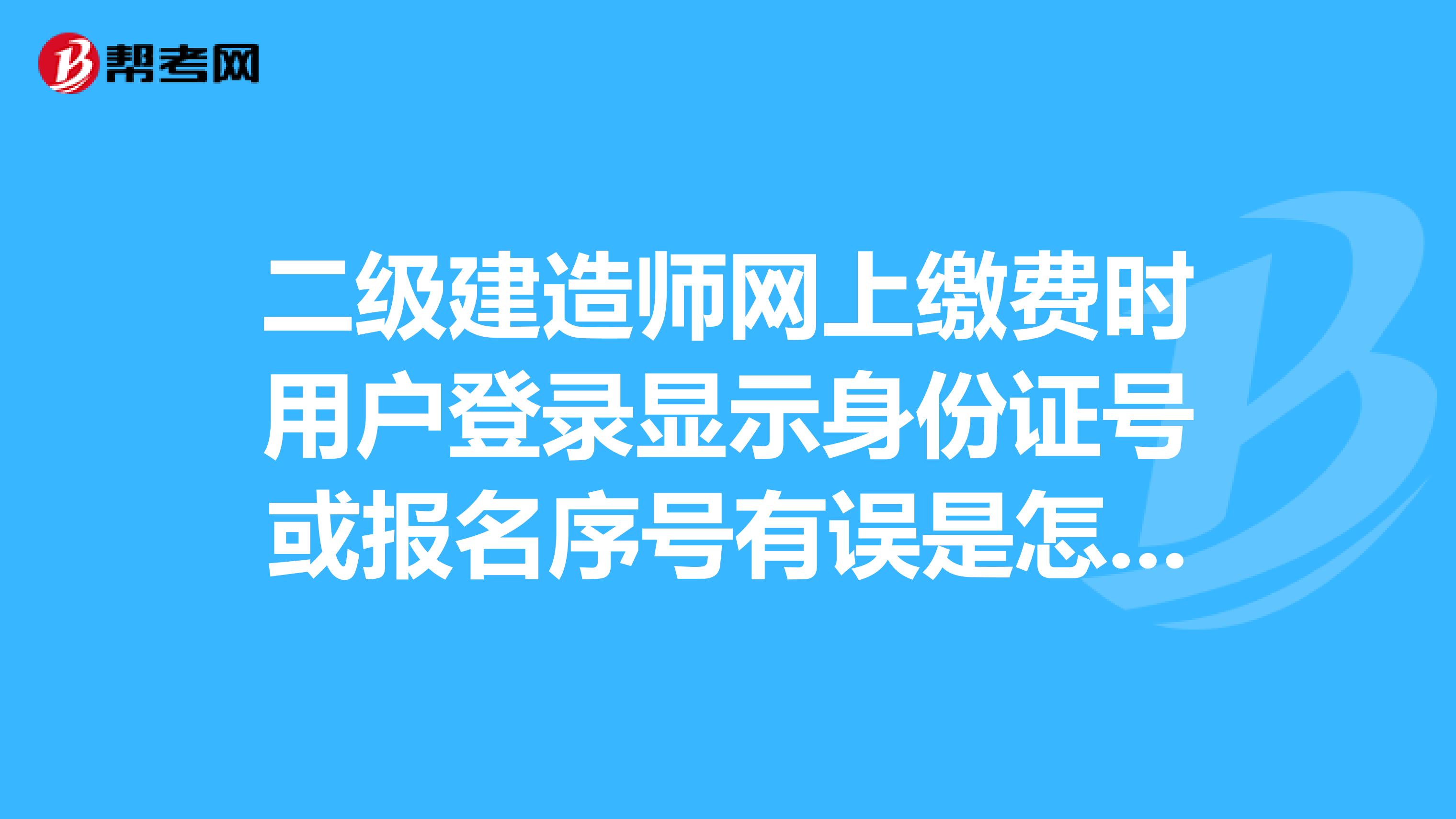 二级建造师网上缴费时用户登录显示身份证号或报名序号有误是怎么回事