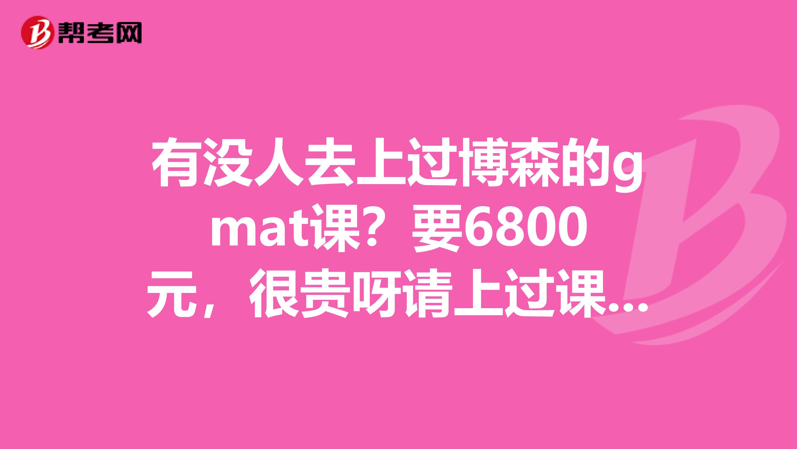 有没人去上过博森的gmat课？要6800元，很贵呀请上过课的前辈们给个意见。值得去上这课吗？