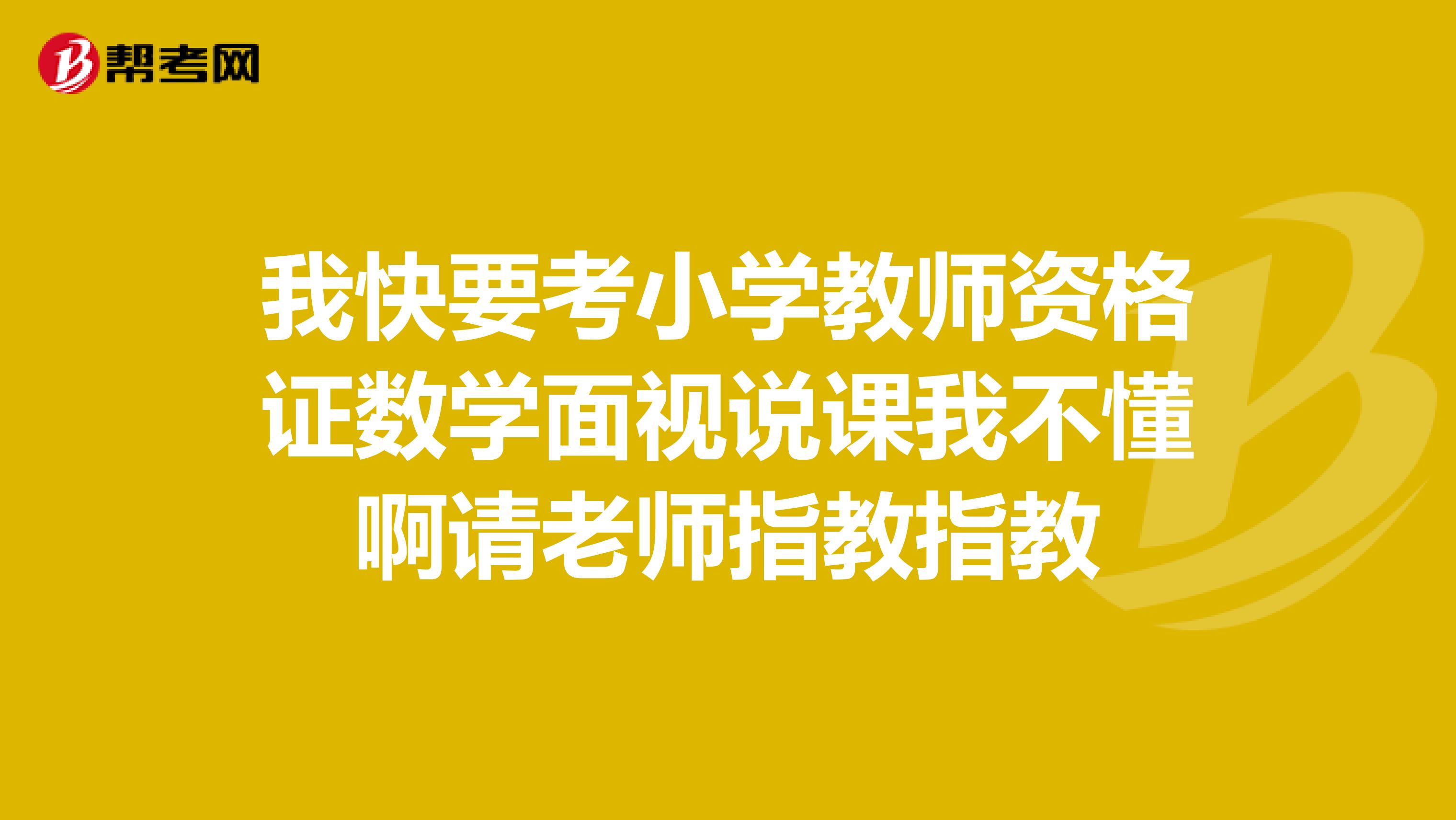 我快要考小学教师资格证数学面视说课我不懂啊请老师指教指教