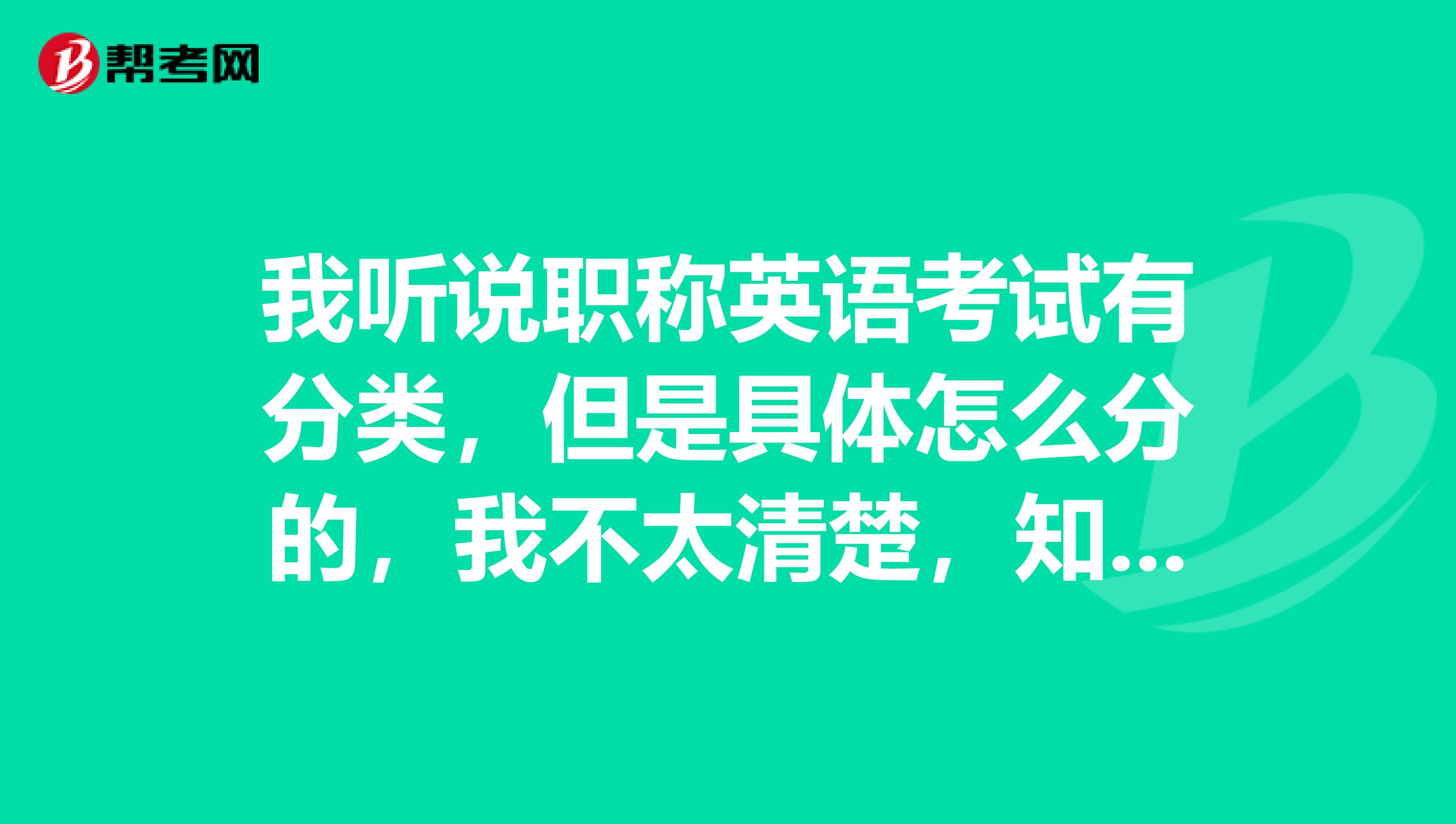 我听说职称英语考试有分类,但是具体怎么分的,我不太清楚,知道的告知一下