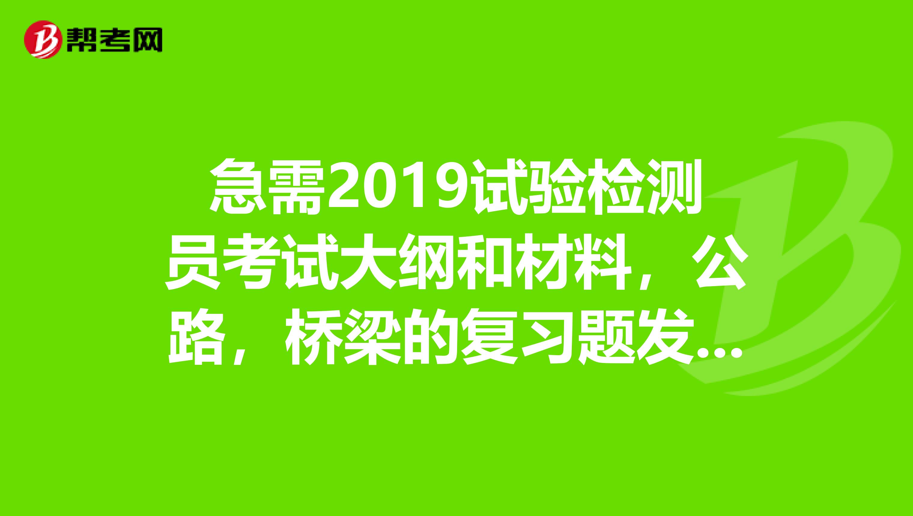 急需2019试验检测员考试大纲和材料,公路,桥梁的复习题发我邮箱谢谢46689373qq.com