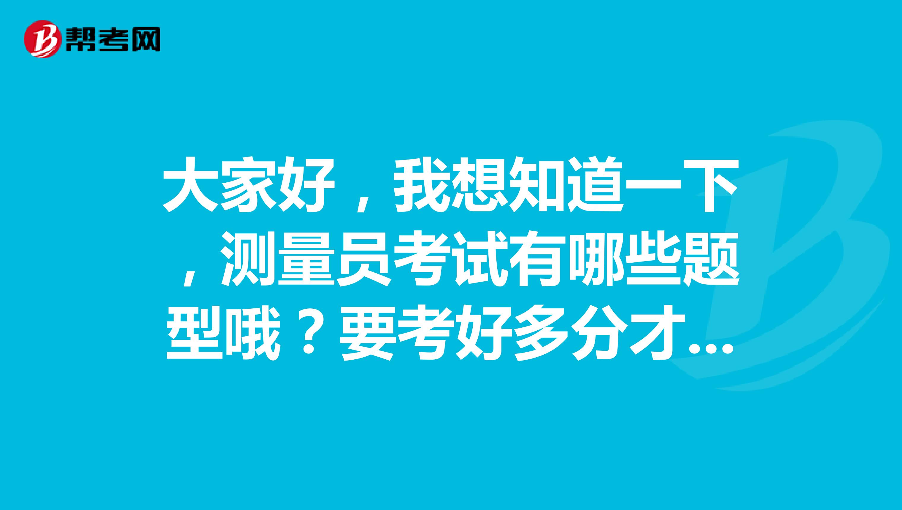 大家好,我想知道一下,测量员考试有哪些题型哦?要考好多分才及格也?