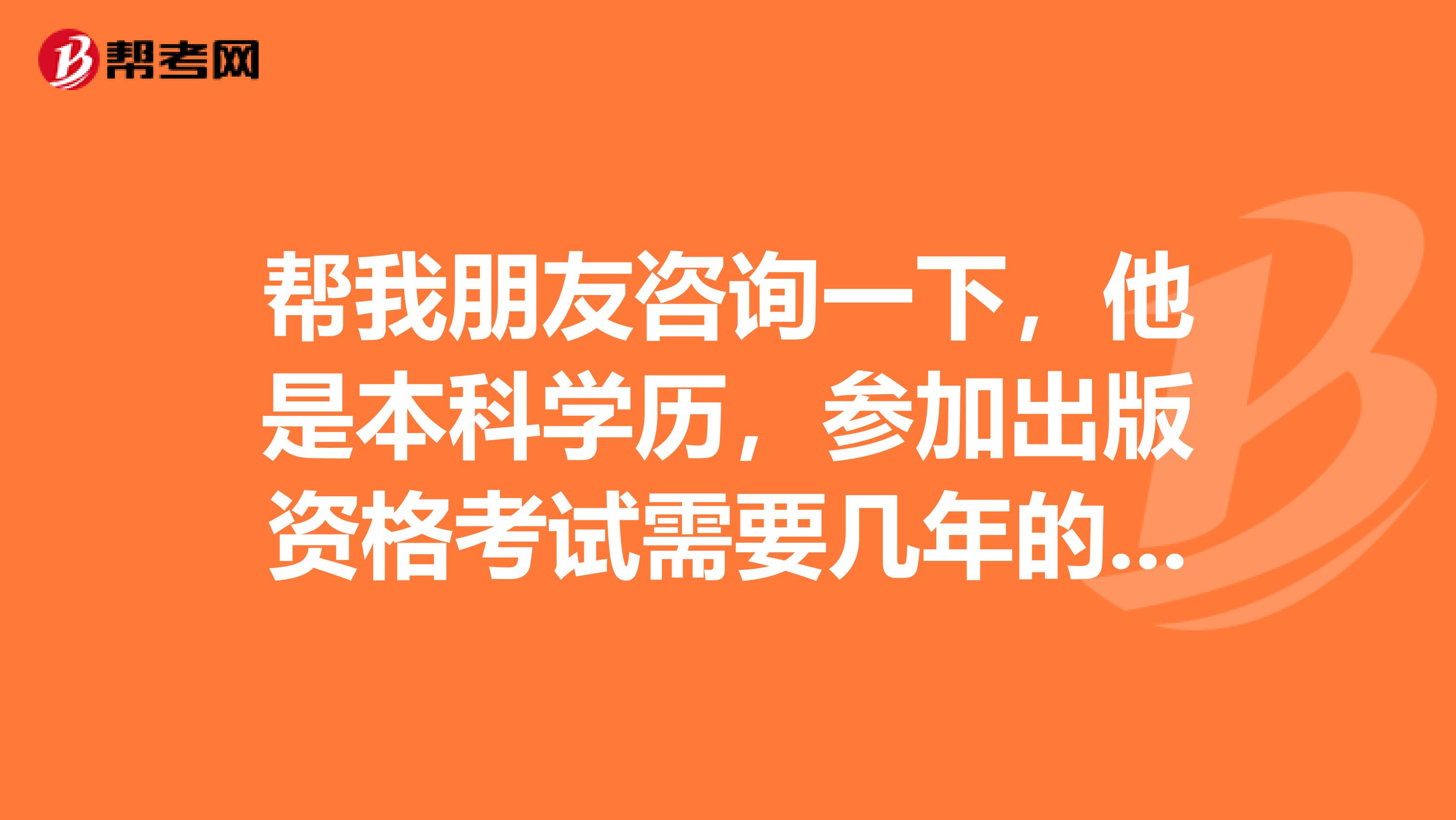 帮我朋友咨询一下，他是本科学历，参加出版资格考试需要几年的专业工作年限？