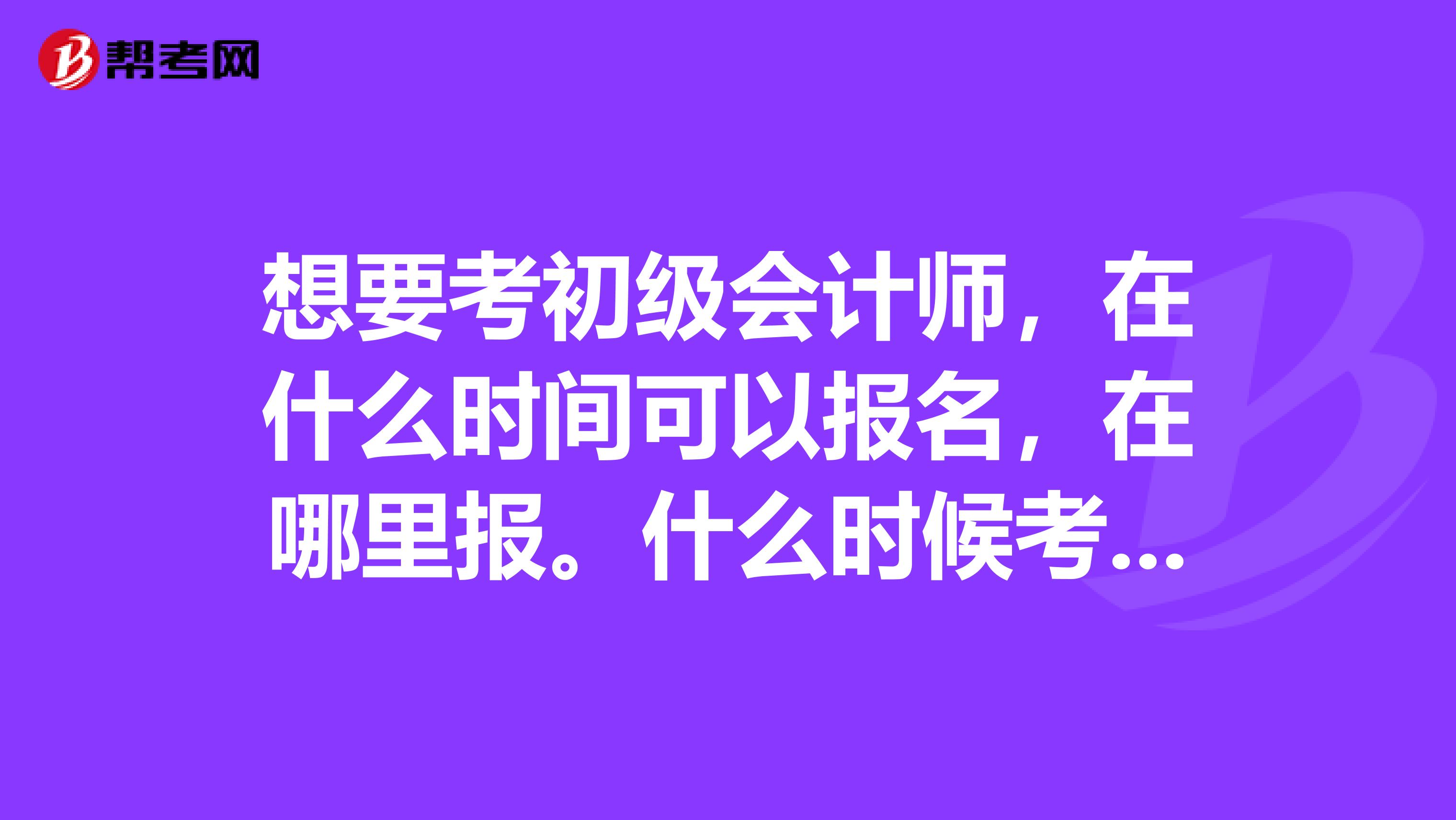 想要考初级会计师，在什么时间可以报名，在哪里报。什么时候考试。需要什么资料。