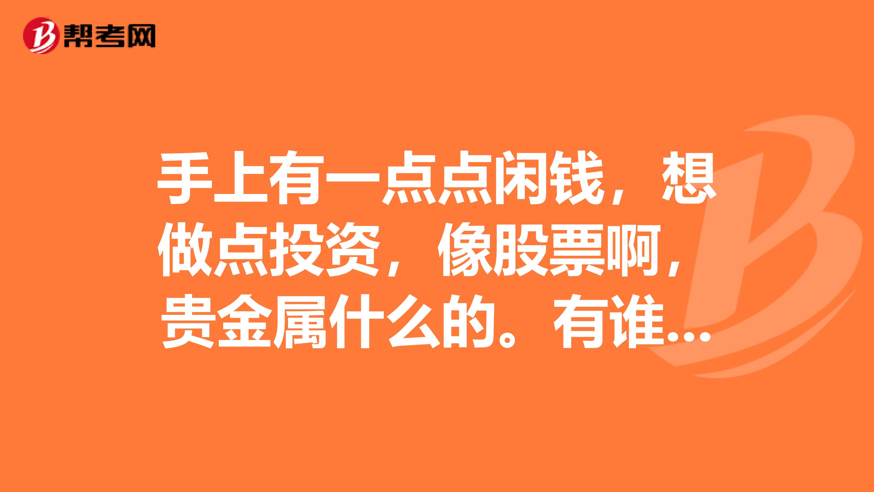 手上有一点点闲钱,想做点投资,像股票啊,贵金属什么的。有谁可以给我点建议啊?