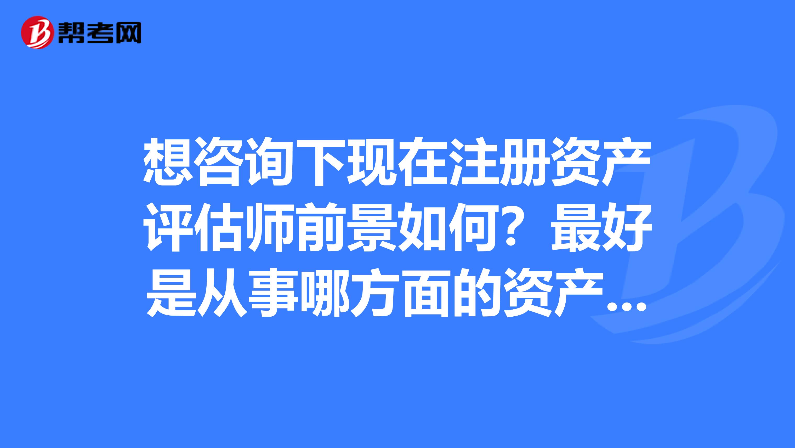 想咨詢下現在注冊資產評估師前景如何？最好是從事哪方面的資產評估，機械？汽車？房地產？土地？前景好？