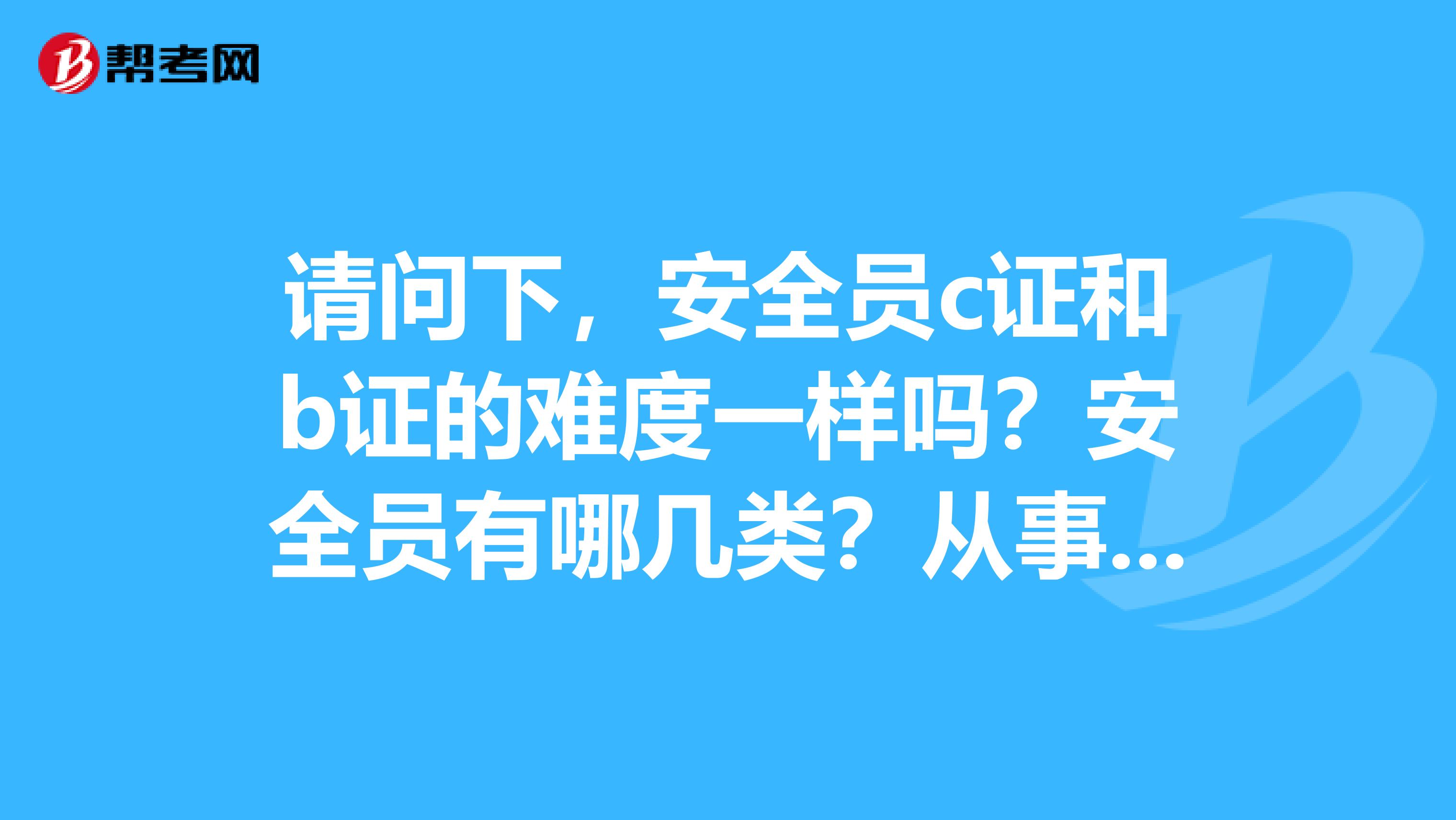 请问下，安全员c证和b证的难度一样吗？安全员有哪几类？从事安全员的必要资格证书有几个？