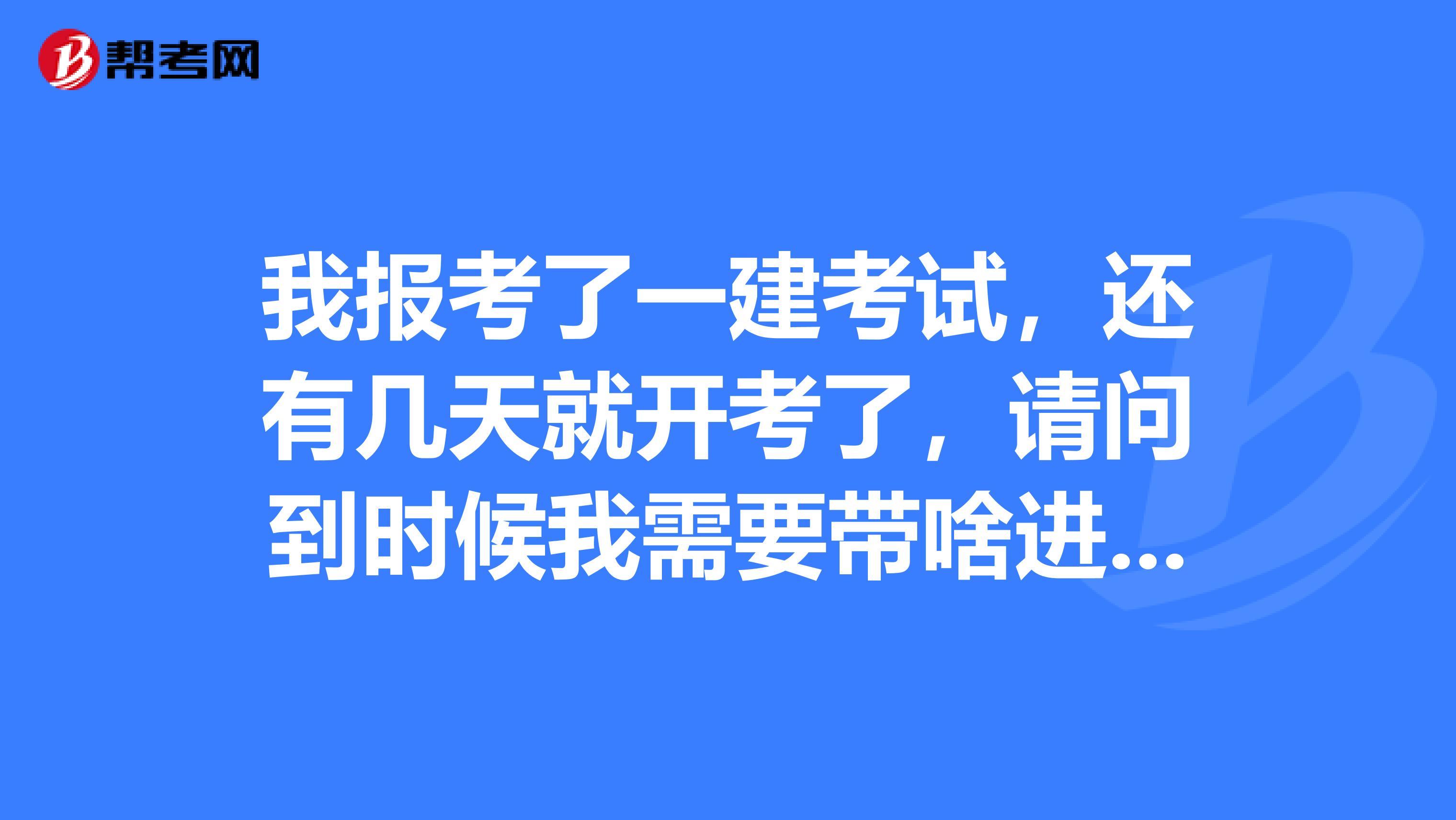 我報(bào)考了一建考試，還有幾天就開(kāi)考了，請(qǐng)問(wèn)到時(shí)候我需要帶啥進(jìn)考場(chǎng)？