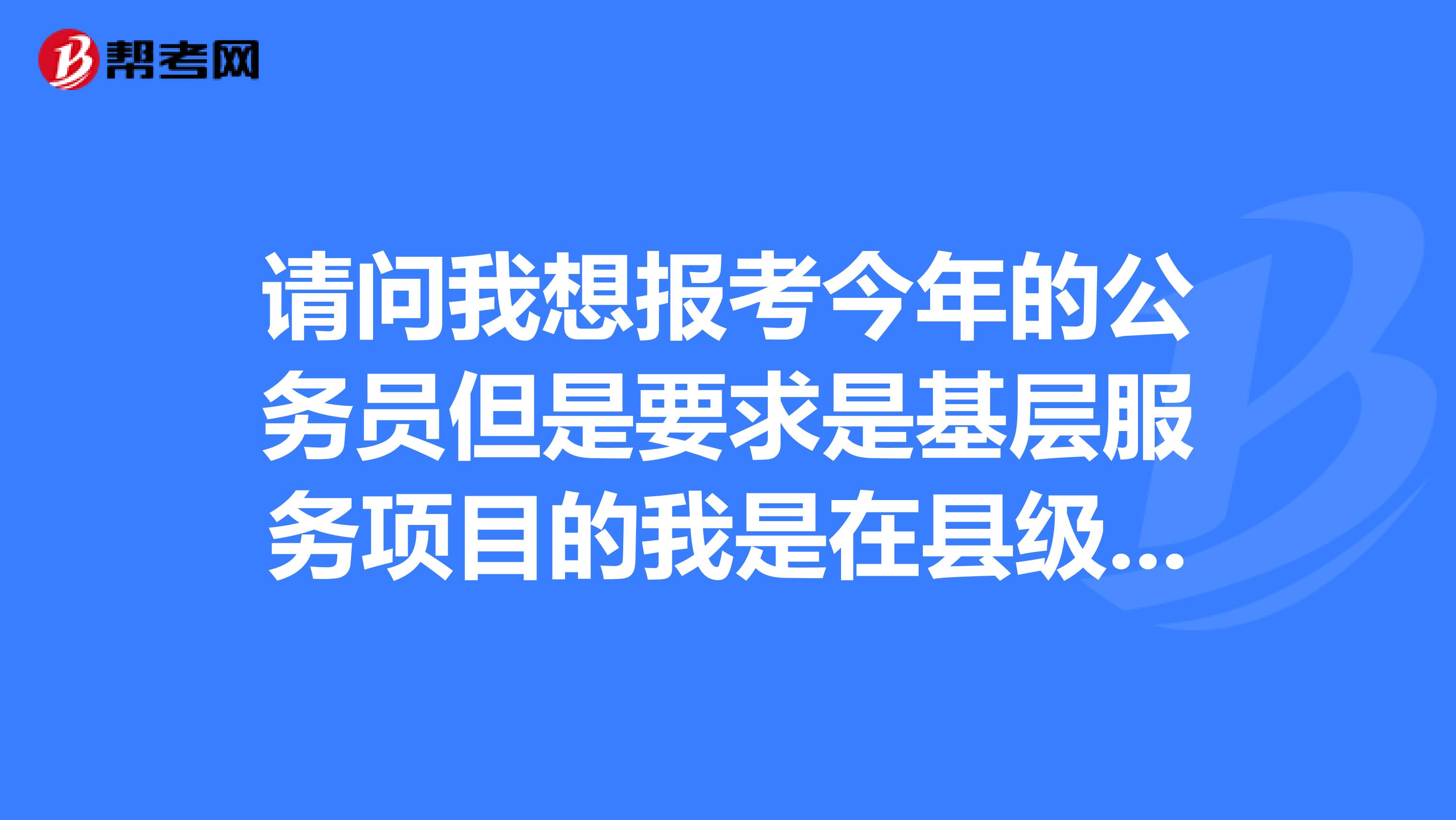 请问我想报考今年的公务员但是要求是基层服务项目的我是在县级以下的一个乡镇工作是事业单位编制