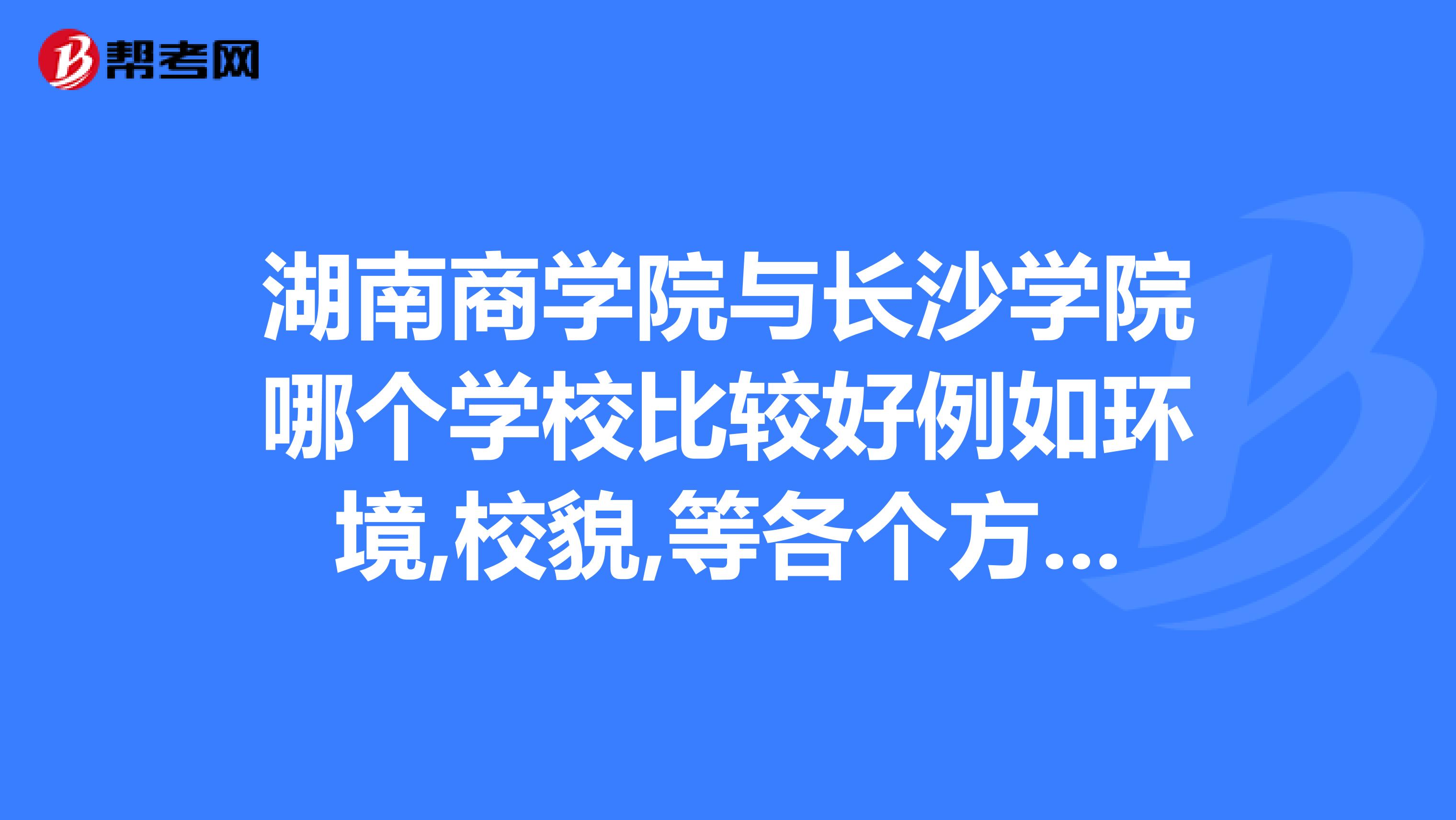 湖南商学院与长沙学院哪个学校比较好例如环境,校貌,等各个方面学美术的考哪个学校好两个学校美术系的什么专业强