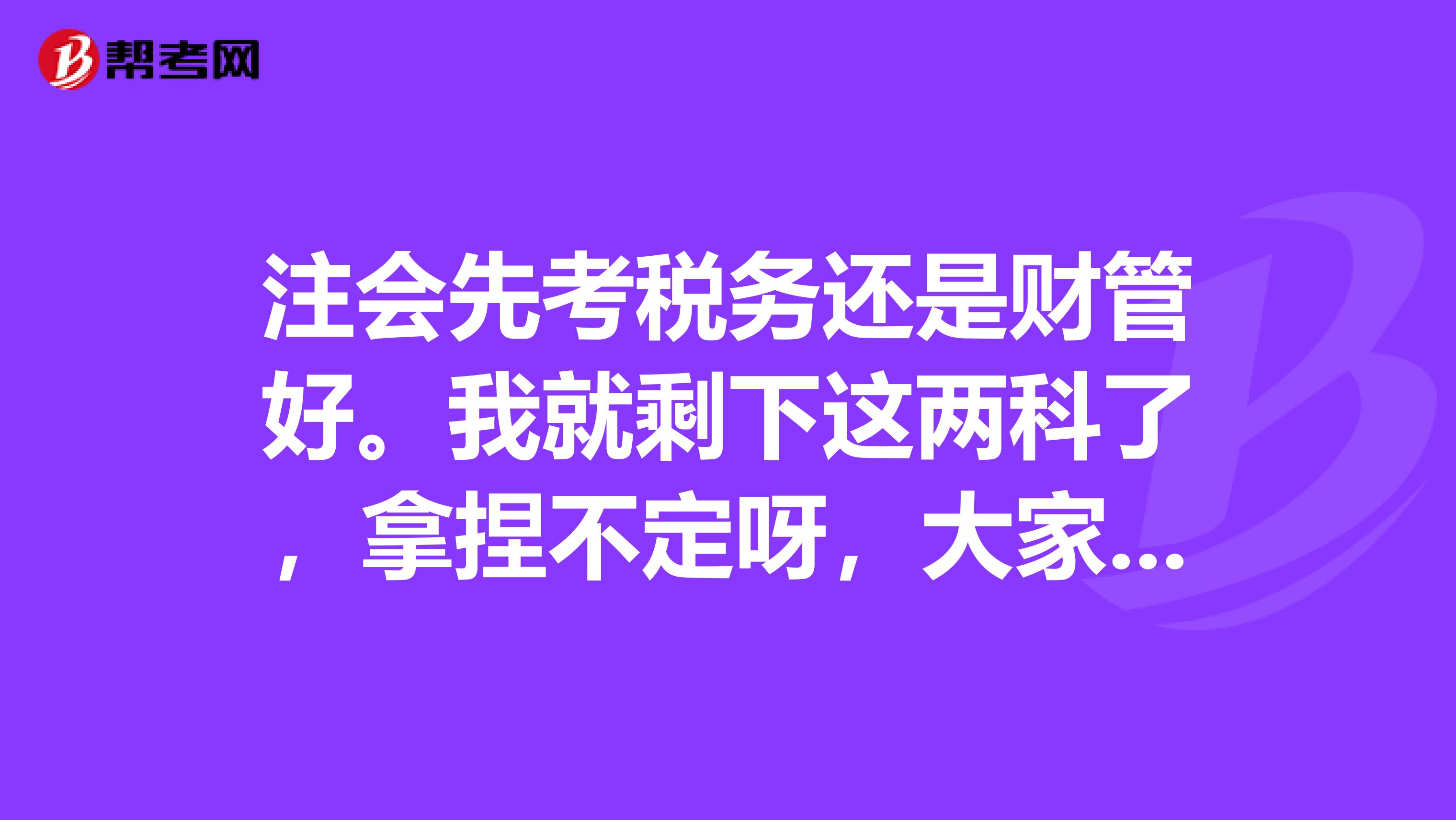 注会先考税务还是财管好。我就剩下这两科了，拿捏不定呀，大家帮我做做决定吧？