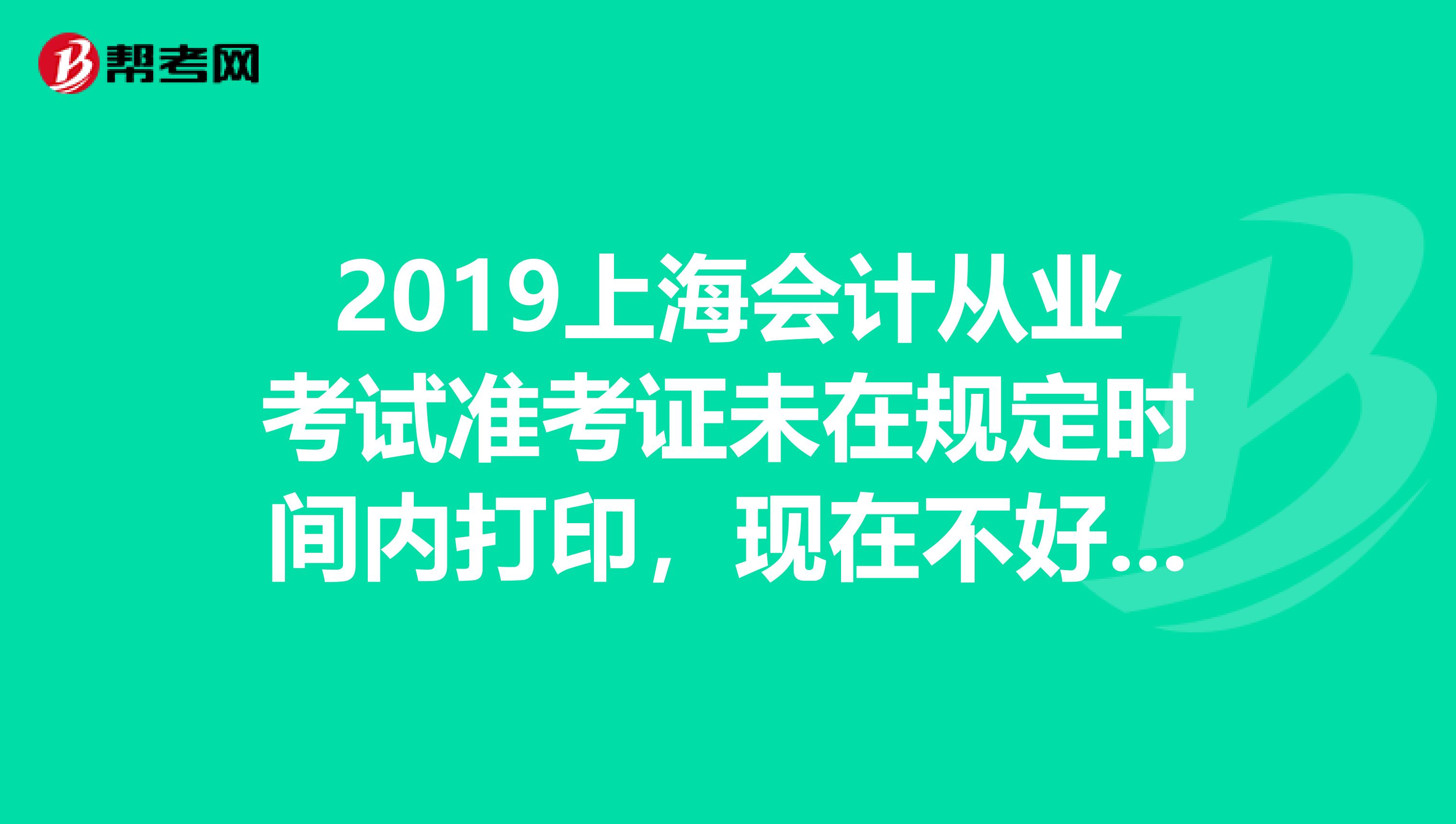 2019上海会计从业考试准考证未在规定时间内打印,现在不好打印了,怎么办急急急